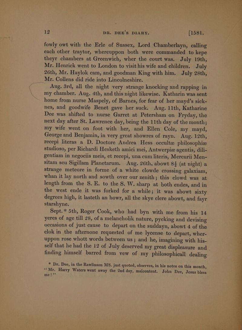 fowly owt with the Erle of Sussex, Lord Chamberlayn, calling each other traytor, whereuppon both were commanded to kepe theyr chambers at Greenwich, wher the court was. July 19th, Mr. Henrick went to London to visit his wife and children. July 26th, Mr. Haylok cam, and goodman King with him. July 28th, _Mr. Collens did ride into Lincolneshire. Aug. 3rd, all the night very strange knocking and rapping in my chamber. Aug. 4th, and this night likewise. Katharin was sent home from nurse Maspely, of Barnes, for fear of her mayd’s sick- nes, and goodwife Benet gave her suck. Aug. 11th, Katharine Dee was shifted to nurse Garret at Petersham on Fryday, the next day after St. Lawrence day, being the 11th day of the month; my wife went on foot with her, and Ellen Cole, my mayd, George and Benjamin, in very great showres of rayn. Aug. 12th, recepi literas a D. Doctore Andrea Hess occulte philosophie studioso, per Richardi Hesketh amici mei, Antwerpie agentis, dili- gentiam in negociis meis, et recepi, una cum literis, Mercurii Men- sitam seu Sigillam Planetarum. Aug. 26th, abowt 82 (at night) a strange meteore in forme of a white clowde crossing galaxiam, whan it lay north and sowth over our zenith; this clowd was at length from the 8S. E. to the S. W. sharp at both endes, and in the west ende it was forked for a while; it was abowt sixty degrees high, it lasteth an howr, all the skye clere abowt, and fayr starshyne. Sept. * 5th, Roger Cook, who had byn with me from his 14 yeres of age till 28, of a melancholik nature, pycking and devising occasions of just cause to depart on the suddayn, abowt 4 of the clok in the afternone requested of me lycense to depart, wher- uppon rose whott words between us; and he, imagining with his- self that he had the 12 of July deserved my great displeasure and finding himself barred from vew of my philosophicall dealing * Dr. Dee, in the Rawlinson MS. just quoted, observes, in his notes on this month, ‘‘Mr. Harry Waters went away the 2nd day, malcontent. John Dee, Jesus bless mel;’’