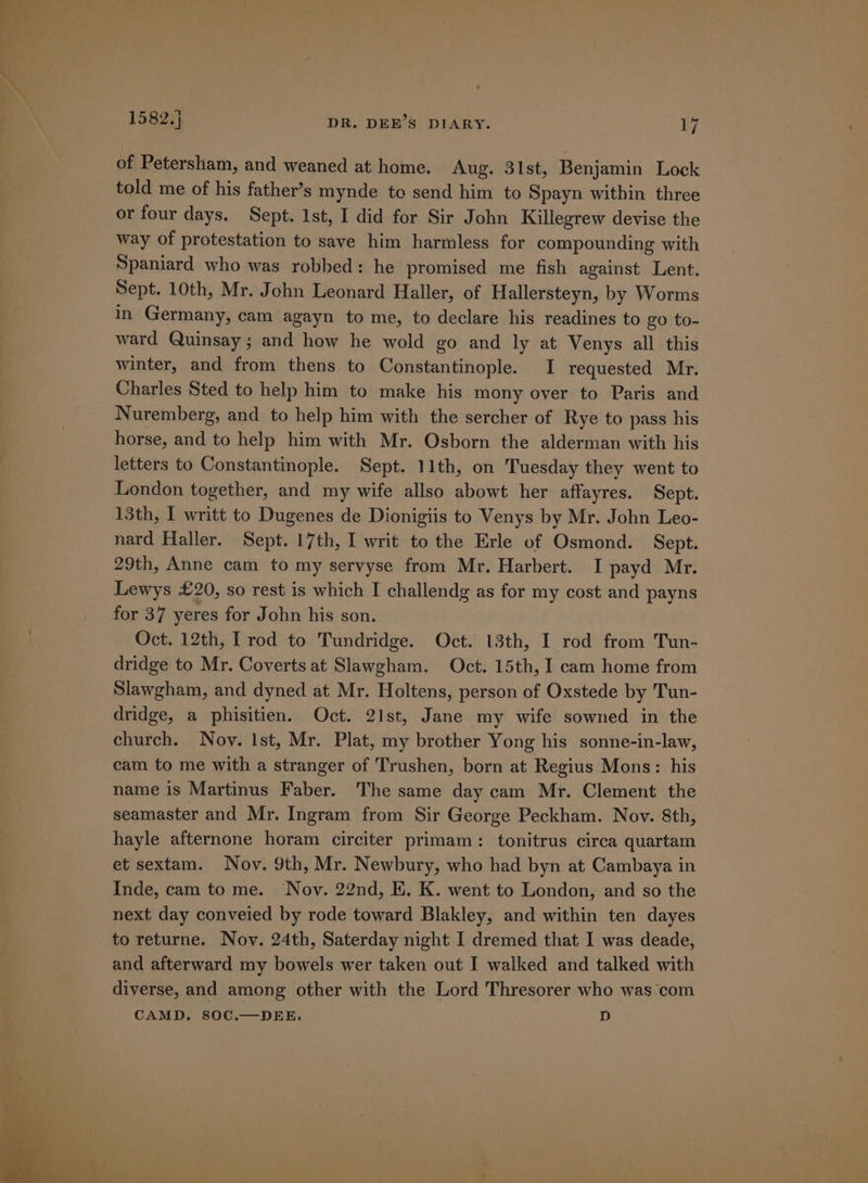 of Petersham, and weaned at home. Aug. 31st, Benjamin Lock told me of his father’s mynde to send him to Spayn within three or four days. Sept. 1st, I did for Sir John Killegrew devise the way of protestation to save him harmless for compounding with Spaniard who was robbed: he promised me fish against Lent. Sept. 10th, Mr. John Leonard Haller, of Hallersteyn, by Worms in Germany, cam agayn to me, to declare his readines to go to- ward Quinsay ; and how he wold go and ly at Venys all this winter, and from thens to Constantinople. I requested Mr. Charles Sted to help him to make his mony over to Paris and Nuremberg, and to help him with the sercher of Rye to pass his horse, and to help him with Mr. Osborn the alderman with his letters to Constantinople. Sept. 11th, on Tuesday they went to London together, and my wife allso abowt her affayres. Sept. 13th, I writt to Dugenes de Dionigiis to Venys by Mr. John Leo- nard Haller. Sept. 17th, I writ to the Erle of Osmond. Sept. 29th, Anne cam to my servyse from Mr. Harbert. I payd Mr. Lewys £20, so rest is which I challendg as for my cost and payns for 37 yeres for John his son. Oct. 12th, I rod to Tundridge. Oct. 13th, I rod from Tun- dridge to Mr. Coverts at Slawgham. Oct. 15th, I cam home from Slawgham, and dyned at Mr. Holtens, person of Oxstede by Tun- dridge, a phisitien. Oct. 21st, Jane my wife sowned in the church. Nov. Ist, Mr. Plat, my brother Yong his sonne-in-law, cam to me with a stranger of Trushen, born at Regius Mons: his name is Martinus Faber. The same day cam Mr. Clement the seamaster and Mr. Ingram from Sir George Peckham. Nov. 8th, hayle afternone horam circiter primam: tonitrus circa quartam et sextam. Nov. 9th, Mr. Newbury, who had byn at Cambaya in Inde, cam tome. Nov. 22nd, E. K. went to London, and so the next day conveied by rode toward Blakley, and within ten dayes to returne. Nov. 24th, Saterday night I dremed that I was deade, and afterward my bowels wer taken out I walked and talked with diverse, and among other with the Lord Thresorer who was com CAMD, SOC.—DEE. D