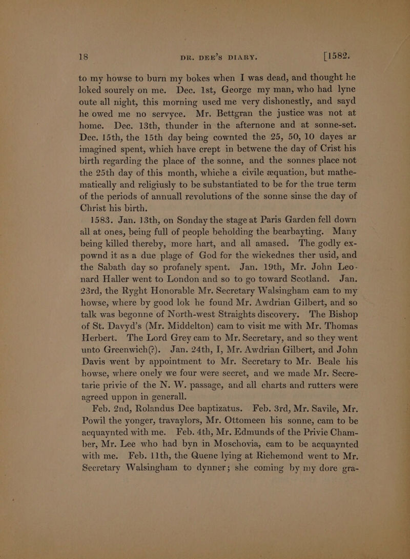 to my howse to burn my bokes when I was dead, and thought he loked sourely on me. Dec. Ist, George my man, who had lyne oute all night, this morning used me very dishonestly, and sayd he owed me no servyce. Mr. Bettgran the justice was not at home. Dec. 13th, thunder in the afternone and at sonne-set. Dec. 15th, the 15th day being cownted the 25, 50, 10 dayes ar imagined spent, which have crept in betwene the day of Crist his birth regarding the place of the sonne, and the sonnes place not the 25th day of this month, whiche a civile equation, but mathe- matically and religiusly to be substantiated to be for the true term of the periods of annuall revolutions of the sonne sinse the day of Christ his birth. 1583. Jan. 13th, on Sonday the stage at Paris Garden fell down all at ones, being full of people beholding the bearbayting. Many being killed thereby, more hart, and all amased. The godly ex- pownd it as a due plage of God for the wickednes ther usid, and the Sabath day so profanely spent. Jan. 19th, Mr. John Leo- nard Haller went to London and so to go toward Scotland. Jan. 23rd, the Ryght Honorable Mr. Secretary Walsingham cam to my howse, where by good lok he found Mr. Awdrian Gilbert, and so talk was begonne of North-west Straights discovery. The Bishop of St. Davyd’s (Mr. Middelton) cam to visit me with Mr. Thomas Herbert. The Lord Grey cam to Mr. Secretary, and so they went unto Greenwich(?). Jan. 24th, I, Mr. Awdrian Gilbert, and John Davis went by appointment to Mr. Secretary to Mr. Beale his howse, where onely we four were secret, and we made Mr. Secre- tarie privie of the N. W. passage, and all charts and rutters were agreed uppon in generall. Feb. 2nd, Rolandus Dee baptizatus. Feb. 3rd, Mr. Savile, Mr. Powil the yonger, travaylors, Mr. Ottomeen his sonne, cam to be acquaynted with me. Feb. 4th, Mr. Edmunds of the Privie Cham- ber, Mr. Lee who had byn in Moschovia, cam to be acquaynted with me. Feb. 11th, the Quene lying at Richemond went to Mr. Secretary Walsingham to dynner; she coming by my dore gra-