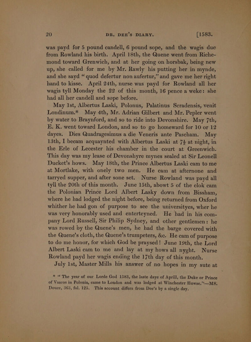 was payd for 5 pound candell, 6 pound sope, and the wagis due from Rowland his birth. April 18th, the Quene went from Riche- mond toward Grenwich, and at her going on horsbak, being new up, she called for me by Mr. Rawly his putting her in mynde, and she sayd “ quod defertur non aufertur,” and gave me her right hand to kisse. April 24th, nurse was payd for Rowland all her wagis tyll Monday the 22 of this month, 16 pence a weke: she had all her candell and sope before. May Ist, Albertus Laski, Polonus, Palatinus Scradensis, venit Londinum.* May 4th, Mr. Adrian Gilbert and Mr. Pepler went by water to Braynford, and so to ride into Devonshire. May 7th, K. K. went toward London, and so to go homeward for 10 or 12 dayes. Dies Quadragesimus a die Veneris ante Pascham. May 13th, I becam acquaynted with Albertus Laski at 7} at night, in the Erle of Lecester his chamber in the court at Greenwich. This day was my lease of Devonshyre mynes sealed at Sir Leonell Ducket’s hows. May 18th, the Prince Albertus Laski cam to me at Mortlake, with onely two men. He cam at afternone and tarryed supper, and after sone set. Nurse Rowland was payd all tyll the 20th of this month. June 15th, abowt 5 of the clok cam the Polonian Prince Lord Albert Lasky down from Bissham, where he had lodged the night before, being returned from Oxford whither he had gon of purpose to see the universityes, wher he was very honorably used and enterteyned. He had in his com- pany Lord Russell, Sir Philip Sydney, and other gentlemen: he was rowed by the Quene’s men, he had the barge covered with the Quene’s cloth, the Quene’s trumpeters, &amp;c. He cam of purpose to do me honor, for which God be praysed! June 19th, the Lord Albert Laski cam to me and lay at my hows all nyght. Nurse Rowland payd her wagis ending the 17th day of this month. July 1st, Master Mills his answer of no hopes in my sute at * “ The year of our Lorde God 1583, the laste daye of Aprill, the Duke or Prince of Vascos in Polonia, came to London and was lodged at Winchester Howse.’’—MS&amp;. Douce, 363, fol. 125. This account differs from Dee’s by a single day. WP 2 ee