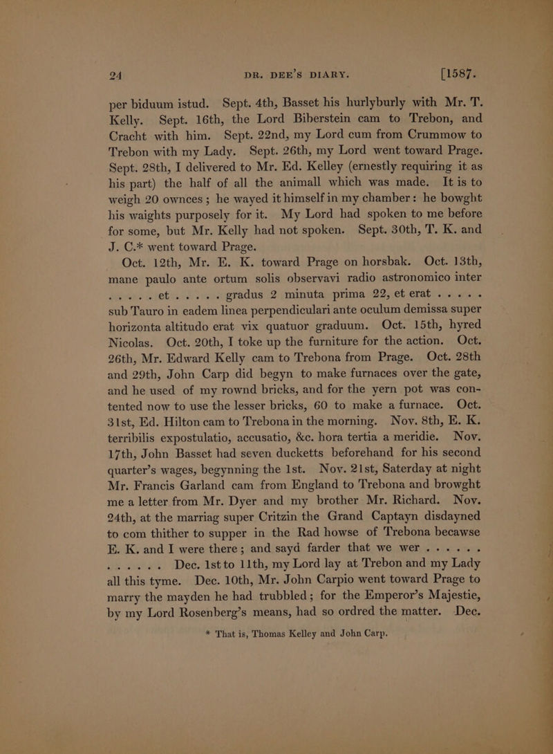 per biduum istud. Sept. 4th, Basset his hurlyburly with Mr. T. Kelly. Sept. 16th, the Lord Biberstein cam to Trebon, and Cracht with him. Sept. 22nd, my Lord cum from Crummow to Trebon with my Lady. Sept. 26th, my Lord went toward Prage. Sept. 28th, I delivered to Mr. Kd. Kelley (ernestly requiring it as his part) the half of all the animall which was made. It is to weigh 20 ownces ; he wayed it himself in my chamber: he bowght his waights purposely for it. My Lord had spoken to me before for some, but Mr. Kelly had not spoken. Sept. 30th, T. K. and J. C.* went toward Prage. Oct. 12th, Mr. E. K. toward Prage on horsbak. Oct. 13th, mane paulo ante ortum solis observavi radio astronomico inter dn. Se et ..... gradus 2 minuta prima 22,eterat..... sub Tauro in eadem linea perpendiculari ante oculum demissa super horizonta altitudo erat vix quatuor graduum. Oct. 15th, hyred Nicolas. Oct. 20th, I toke up the furniture for the action. Oct. 26th, Mr. Edward Kelly cam to Trebona from Prage. Oct. 28th and 29th, John Carp did begyn to make furnaces over the gate, and he used of my rownd bricks, and for the yern pot was con- tented now to use the lesser bricks, 60 to make a furnace. Oct. 31st, Ed. Hilton cam to Trebona in the morning. Nov. 8th, E. K. terribilis expostulatio, accusatio, &amp;c. hora tertia a meridie. Nov, 17th, John Basset had seven ducketts beforehand for his second quarter’s wages, begynning the Ist. Nov. 21st, Saterday at night Mr. Francis Garland cam from England to Trebona and browght me a letter from Mr. Dyer and my brother Mr. Richard. Nov. 24th, at the marriag super Critzin the Grand Captayn disdayned to com thither to supper in the Rad howse of Trebona becawse E. K. and I were there; and sayd farder that we wer...... Se ee Dec. 1st to 11th, my Lord lay at Trebon and my Lady all this tyme. Dec. 10th, Mr. John Carpio went toward Prage to marry the mayden he had trubbled; for the Emperor’s Majestie, by my Lord Rosenberg’s means, had so ordred the matter. Dec. * That is, Thomas Kelley and John Carp.