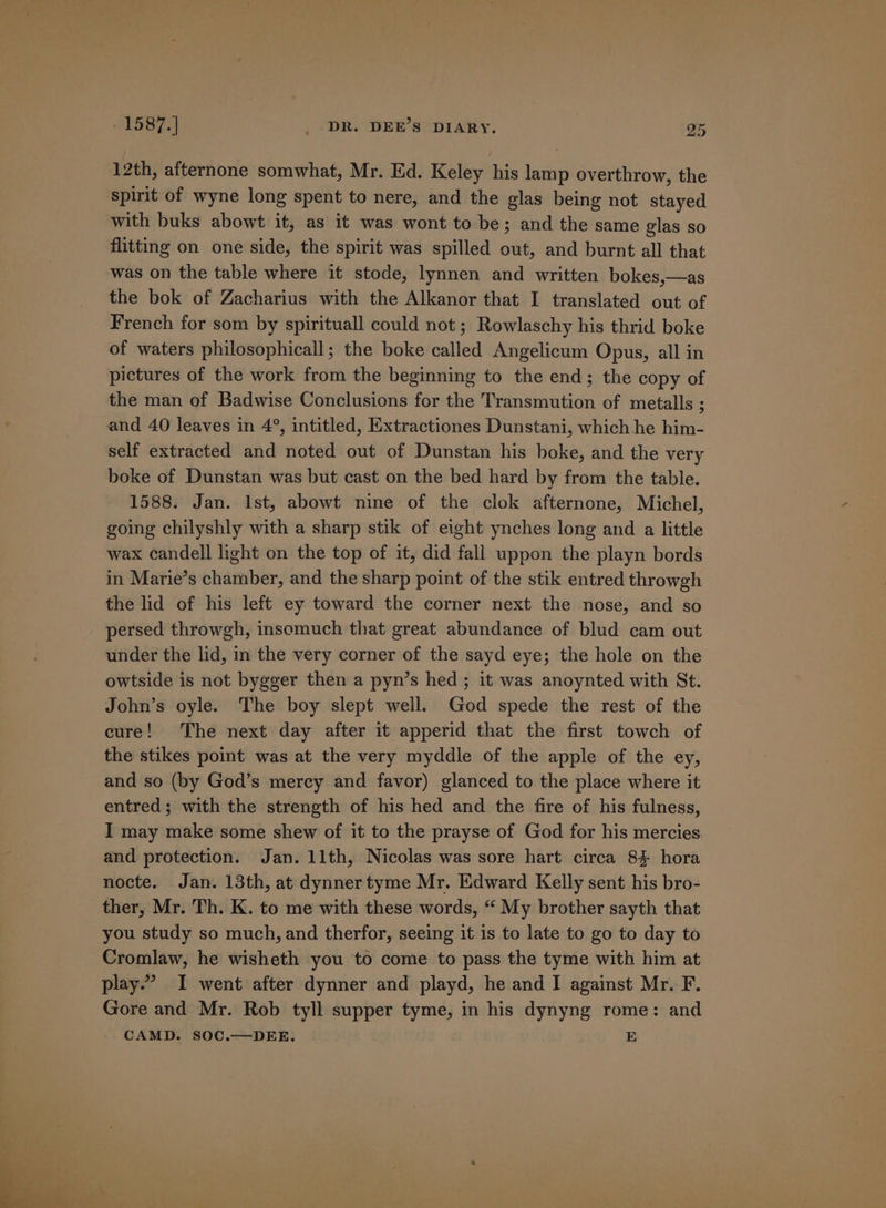 12th, afternone somwhat, Mr. Ed. Keley his lamp overthrow, the spirit of wyne long spent to nere, and the glas being not stayed with buks abowt it, as’ it was wont to be; and the same glas so flitting on one side, the spirit was spilled out, and burnt all that was on the table where it stode, lynnen and written bokes,—as the bok of Zacharius with the Alkanor that I translated out of French for som by spirituall could not; Rowlaschy his thrid boke of waters philosophicall; the boke called Angelicum Opus, all in pictures of the work from the beginning to the end; the copy of the man of Badwise Conclusions for the Transmution of metalls ; and 40 leaves in 4°, intitled, Extractiones Dunstani, which he him- self extracted and noted out of Dunstan his boke, and the very boke of Dunstan was but cast on the bed hard by from the table. 1588. Jan. Ist, abowt nine of the clok afternone, Michel, going chilyshly with a sharp stik of eight ynches long and a little wax candell light on the top of it, did fall uppon the playn bords in Marie’s chamber, and the sharp point of the stik entred throwgh the lid of his left ey toward the corner next the nose, and so persed throwgh, insomuch that great abundance of blud cam out under the lid, in the very corner of the sayd eye; the hole on the owtside is not bygger then a pyn’s hed; it was anoynted with St. John’s oyle. The boy slept well. God spede the rest of the cure! The next day after it apperid that the first towch of the stikes point was at the very myddle of the apple of the ey, and so (by God’s mercy and favor) glanced to the place where it entred; with the strength of his hed and the fire of his fulness, I may make some shew of it to the prayse of God for his mercies and protection. Jan. 11th, Nicolas was sore hart circa 8% hora nocte. Jan. 13th, at dynnertyme Mr. Edward Kelly sent his bro- ther, Mr. Th. K. to me with these words, “ My brother sayth that you study so much, and therfor, seeing it is to late to go to day to Cromlaw, he wisheth you to come to pass the tyme with him at play.’ I went after dynner and playd, he and I against Mr. F. Gore and Mr. Rob tyll supper tyme, in his dynyng rome: and CAMD. SOC.—DEE. E