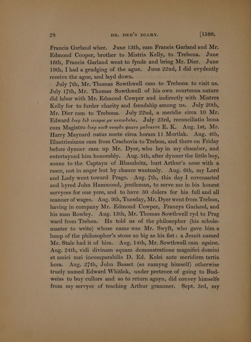 Francis Garland wher. June 13th, cam Francis Garland and Mr. Edmond Cooper, brother to Mistris Kelly, to Trebona. June 16th, Francis Garland went to fynde and bring Mr. Dier. June 19th, I had a grudging of the ague. June 22nd, I did evydently receive the ague, and layd down. July 7th, Mr. Thomas Sowthwell cam to Trebona to visit us. July 17th, Mr. Thomas Sowthwell of his own courteous nature did labor with Mr. Edmond Cowper and indirectly with Mistres Kelly for to furder charity and frendship among us. July 20th, Mr. Dier cam to Trebona. July 22nd, a meridie circa 10 Mr. Edward Scep 815 eevpte pe vvcrvdede, July 23rd, reconciliatio bona cum Magistro duep vutO vuupos gpakro pedtavre E. K. Aug. lst, Mr. Harry Maynard natus nocte circa horam 11 Mortlak. Aug. 4th, Illustrissimus cam from Crachovia to Trebon, and there on Friday before dynner cam up Mr. Dyer, who lay in my chamber, and entertayned him honorably. Aug. 5th, after dynner the little boy, sonne to the Captayn of Rhaudnitz, hurt Arthur’s nose with a raser, not in anger but by chance wantonly. Aug. 6th, my Lord and Lady went toward Prage. Aug. 7th, this day I covenanted and hyred John Hammond, jentleman, to serve me in his honest servyces for one yere, and to have 30 dolers for his full and all manner of wages. Aug. 9th, Tuesday, Mr. Dyer went from Trebon, having in company Mr. Edmond Cowper, Francys Garland, and his man Rowley. Aug. 13th, Mr. Thomas Sowthwell ryd to Prag ward from Trebon. He told us of the philosopher (his schole- master to write) whose name was Mr. Swyft, who gave hima lump of the philosopher’s stone so big as his fist: a Jesuit named Mr. Stale had it of him. Aug. 14th, Mr. Sowthwell cam againe. Aug. 24th, vidi divinam aquam demonstratione magnifici domini et amici mei incomparabilis D. Ed. Kelei ante meridiem tertia hora. Aug. 27th, John Basset (so namyng himself) otherwise truely named Edward Whitlok, under pretence of going to Bud- weiss to buy cullors and so to return agayn, did convey himselfe from my servyce of teaching Arthur grammer. Sept. 3rd, my