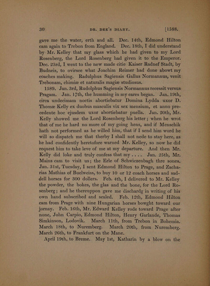 gave me the water, erth and all. Dec. 14th, Edmond Hilton cam again to Trebon from England. Dec. 18th, I did understand by Mr. Kelley that my glass which he had given to my Lord Rosenberg, the Lord Rosenberg had given it to the Emperor. Dec. 23rd, I went to the new made citie Kaiser Radnef Stadt, by Budneis, to ovirsee what Joachim Reimer had done abowt my coaches making. Radulphus Sagiensis Gallus Normannus, venit Trebonam, chimie et naturalis magi studiosus. 1589. Jan. 3rd, Rudolphus Sagiensis Normannus recessit versus Pragam. Jan. 17th, the humming in my eares began. Jan..19th, circa undecimam noctis abortiebatur Domina Lydda uxor D. Thome Kelly ex duobus masculis vix sex mensium, et anno pre- cedente hoc ejusdem uxor abortiebatur puella. Jan. 20th, Mr. Kelly showed me the Lord Rosenberg his letter ; when he wrot that of me he hard no more of my going hens, and if Menschik hath not performed as he willed him, that if I send him word he will so dispatch me that therby I shall not nede to stay here, as he had confidently heretofore warned Mr. Kelley, so now he did request him to take leve of me at my departure. And then Mr. Kelly did loke and truly confess thatmy.... Jan. 25th, Mr. Mains cam to visit us; the Erle of Schwiczenbagh thre sones. Jan. 31st, Tuesday, I sent Edmond Hilton to Prage, and Zacha- rias Mathias of Buelweiss, to buy 10 or 12 coach horses and sad- dell horses for 300 dollers. Feb. 4th, I delivered to Mr. Kelley the powder, the bokes, the glas and the bone, for the Lord Ro- senberg; and he thereuppon gave me dischardg in writing of his own hand subscribed and sealed. Feb. 12th, Edmond Hilton cam from Prage with nine Hungarian horses bowght toward our jornay. Feb. 16th, Mr. Edward Kelley rode toward Prage after none, John Carpio, Edmond Hilton, Henry Garlande, Thomas Simkinson, Lodovik. March 11th, from Trebon in Bohemia. March 18th, to Nuremberg. March 20th, from Nuremberg. March 26th, to Frankfurt on the Mane. April 19th, to Breme.. May Ist, Katharin by a blow on the