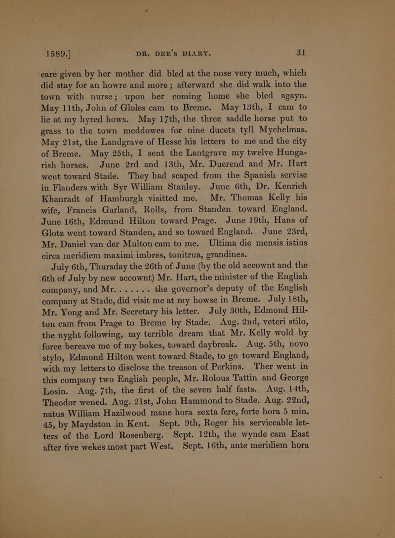 eare given by her mother did bled at the nose very much, which did stay for an howre and more; afterward she did walk into the town with nurse; upon her coming home she bled agayn. May 11th, John of Gloles cam to Breme. May 13th, I cam to lie at my hyred hows. May 17th, the three saddle horse put to grass to the town meddowes for nine ducets tyll Mychelmas. May 21st, the Landgrave of Hesse his letters to me and the city of Breme. May 25th, I sent the Lantgrave my twelve Hunga- rish horses. June 2rd and 13th, Mr. Duerend and Mr. Hart went toward Stade. They had scaped from the Spanish servise in Flanders with Syr William Stanley. June 6th, Dr. Kenrich Khanradt of Hamburgh visitted me. Mr. Thomas Kelly his wife, Francis Garland, Rolls, from Standen toward England. June 16th, Edmund Hilton toward Prage. June 19th, Hans of Glotz went toward Standen, and so toward England. June 23rd, Mr. Daniel van der Multoncam to me. Ultima die mensis istius circa meridiem maximi imbres, tonitrua, grandines. July 6th, Thursday the 26th of June (by the old accownt and the 6th of July by new accownt) Mr. Hart, the minister of the English company, and Mr....... the governor’s deputy of the English company at Stade, did visit me at my howse in Breme. July 18th, Mr. Yong and Mr. Secretary his letter. July 30th, Edmond Hil- ton cam from Prage to Breme by Stade. Aug. 2nd, veteri stilo, the nyght following, my terrible dream that Mr. Kelly wold by force bereave me of my bokes, toward daybreak. Aug. 5th, novo stylo, Edmond Hilton went toward Stade, to go toward England, with my letters to disclose the treason of Perkins. Ther went in this company two English people, Mr. Rolous Tattin and George Losin. Aug. 7th, the first of the seven half fasts. Aug. 14th, Theodor wened. Aug. 21st, John Hammond to Stade. Aug. 22nd, natus William Hazilwood mane hora sexta fere, forte hora 5 min. 45, by Maydston in Kent. Sept. 9th, Roger his serviceable let- ters of the Lord Rosenberg. Sept. 12th, the wynde cam Kast after five wekes most part West. Sept. 16th, ante meridiem hora