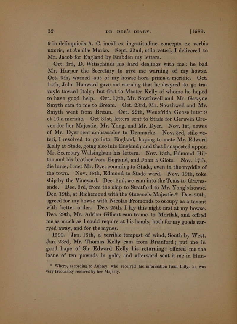 9 in delinquiciis A. C. incidi ex ingratitudine concepta ex verbis uxoris, et Analle Marie. Sept. 22nd, stilo veteri, I delivered to Mr. Jacob for England by Embden my letters. Oct. 3rd, D. Witischindi his hard dealings with me: he bad Mr. Harper the Secretary to. give me warning of my howse. Oct. 9th, warned out of my howse hora prima a meridie. Oct. 14th, John Hanward gave me warning that he desyred to go tra- vayle toward Italy; but first to Master Kelly of whome he hoped to have good help. Oct. 17th, Mr. Sowthwell and Mr. Gawyne Smyth cam to me to Bream. Oct. 23rd, Mr. Sowthwell and Mr. Smyth went from Bream. Oct. 29th, Wenefrida Goose inter 9 et 10 ameridie. Oct 31st, letters sent to Stade for Gerwein Gre- ven for her Majestie, Mr. Yong, and Mr. Dyer. Nov. Ist, newes of Mr. Dyer sent ambassador to Denmarke. Nov. 3rd, stilo ve- teri, I resolved to go into England, hoping to mete Mr. Edward Kelly at Stade, going also into England ; and that I suspected uppon Mr. Secretary Walsingham his letters. Nov. 13th, Edmond Hil- ton and his brother from England, and John a Glotz. Nov. 17th, die lune, I met Mr. Dyer comming to Stade, even in the myddle of the town. Novy. 18th, Edmond to Stade ward. Nov. 19th, toke ship by the Vineyard. Dec. 2nd, we cam into the Tems to Graves- ende. Dec. 3rd, from the ship to Stratford to Mr. Yong’s howse. Dec. 19th, at Richemond with the Queene’s Majestie.* Dec. 20th, agreed for my howse with Nicolas Fromonds to occupy as a tenant with better order. Dec. 25th, I lay this night first at my howse. Dec. 29th, Mr. Adrian Gilbert cam to me to Mortlak, and offred me as much as I could require at his hands, both for my goods car- ryed away, and for the mynes. 1590. Jan. 15th, a terrible tempest of wind, South by West. Jan. 23rd, Mr. Thomas Kelly cam from Brainford; put me in good hope of Sir Edward Kelly his returning: offered me the loane of ten pownds in gold, and afterward sent it me in Hun- * Where, according to Aubrey, who received his information from Lilly, he was very favourably received by her Majesty.