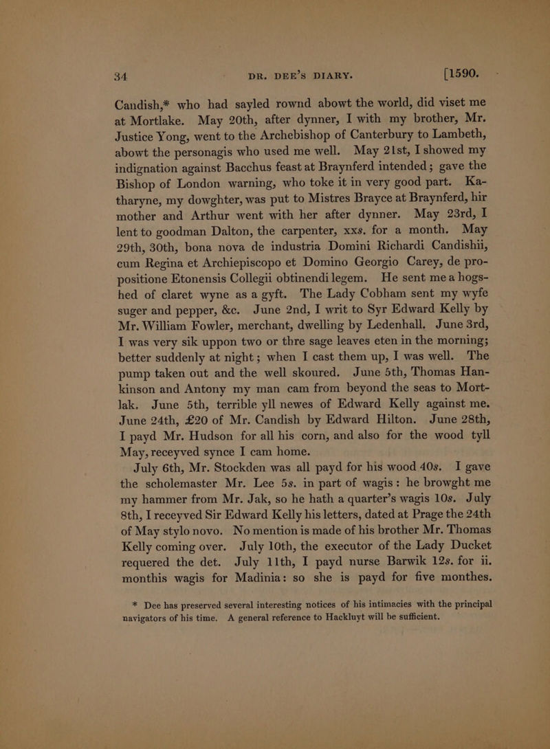 Candish,* who had sayled rownd abowt the world, did viset me at Mortlake. May 20th, after dynner, I with my brother, Mr. Justice Yong, went to the Archebishop of Canterbury to Lambeth, abowt the personagis who used me well. May 21st, I showed my indignation against Bacchus feast at Braynferd intended; gave the Bishop of London warning, who toke it in very good part. Ka- tharyne, my dowghter, was put to Mistres Brayce at Braynferd, hir mother and Arthur went with her after dynner. May 23rd, I lent to goodman Dalton, the carpenter, xxs. for a month. May 29th, 30th, bona nova de industria Domini Richardi Candishu, cum Regina et Archiepiscopo et Domino Georgio Carey, de pro- positione Etonensis Collegii obtinendilegem. He sent mea hogs- hed of claret wyne asa gyft. The Lady Cobham sent my wyfe suger and pepper, &amp;c. June 2nd, I writ to Syr Edward Kelly by Mr. William Fowler, merchant, dwelling by Ledenhall. June 3rd, I was very sik uppon two or thre sage leaves eten in the morning; better suddenly at night; when I cast them up, I was well. The pump taken out and the well skoured. June 5th, Thomas Han- kinson and Antony my man cam from beyond the seas to Mort- lak. June 5th, terrible yll newes of Edward Kelly against me. June 24th, £20 of Mr. Candish by Edward Hilton. June 28th, I payd Mr. Hudson for all his corn, and also for the wood tyll May, receyved synce I cam home. July 6th, Mr. Stockden was all payd for his wood 40s. I gave the scholemaster Mr. Lee 5s. in part of wagis: he browght me my hammer from Mr. Jak, so he hath a quarter’s wagis 10s. July 8th, I receyved Sir Edward Kelly his letters, dated at Prage the 24th of May stylo novo. No mention is made of his brother Mr. Thomas Kelly coming over. July 10th, the executor of the Lady Ducket requered the det. July 11th, I payd nurse Barwik 12s. for i. monthis wagis for Madinia: so she is payd for five monthes. * Dee has preserved several interesting notices of his intimacies with the principal navigators of his time. A general reference to Hackluyt will be sufficient.