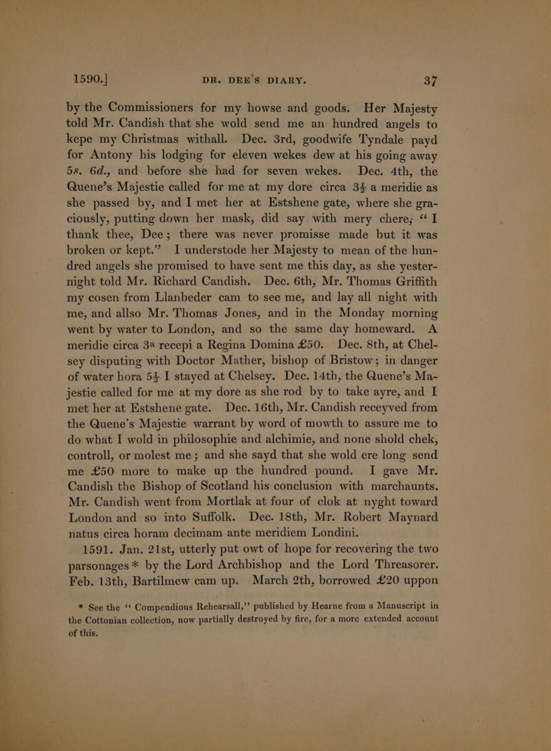 by the Commissioners for my howse and goods. Her Majesty told Mr. Candish that she wold send me an hundred angels to kepe my Christmas withall. Dec. 3rd, goodwife Tyndale payd for Antony his lodging for eleven wekes dew at his going away 5s. 6d., and before she had for seven wekes. Dec. 4th, the Quene’s Majestie called for me at my dore circa 34 a meridie as she passed by, and I met her at Estshene gate, where she gra- ciously, putting down her mask, did say with mery chere; “ I thank thee, Dee; there was never promisse made but it was broken or kept.” I understode her Majesty to mean of the hun- dred angels she promised to have sent me this day, as she yester- night told Mr. Richard Candish. Dec. 6th, Mr. Thomas Griffith my cosen from Llanbeder cam to see me, and lay all night with me, and allso Mr. Thomas Jones, and in the Monday morning went by water to London, and so the same day homeward. A meridie circa 34 recepi a Regina Domina £50. Dec. 8th, at Chel- sey disputing with Doctor Mather, bishop of Bristow; in danger of water hora 54 I stayed at Chelsey. Dec. 14th, the Quene’s Ma- jestie called for me at my dore as she rod by to take ayre, and I met her at Estshene gate. Dec. 16th, Mr. Candish receyved from the Quene’s Majestie warrant by word of mowth to assure me. to do what I wold in philosophie and alchimie, and none shold chek, controll, or molest me; and she sayd that she wold ere long send me £50 more to make up the hundred pound. I gave Mr. Candish the Bishop of Scotland his conclusion with marchaunts. Mr. Candish went from Mortlak at four of clok at nyght toward London and so into Suffolk. Dec. 18th, Mr. Robert Maynard natus circa horam decimam ante meridiem Londini. 1591. Jan. 21st, utterly put owt of hope for recovering the two parsonages * by the Lord Archbishop and the Lord Threasorer. Feb. 13th, Bartilmew cam up. March 2th, borrowed £20 uppon * See the ‘‘ Compendious Rehearsall,’’ published by Hearne from a Manuscript in the Cottonian collection, now partially destroyed by fire, for a more extended account of this.