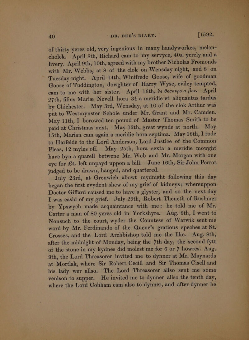 of thirty yeres old, very ingenious in many handyworkes, melan- cholek. April 8th, Richard cam to my servyce, 40s. yerely and a livery. April 9th, 10th, agreed with my brother Nicholas Fromonds with Mr. Webbs, at 8 of the clok on Wensday night, and 8 on Tuesday night. April 14th, Winifrede Goose, wife of goodman Goose of Tuddington, dowghter of Harry Wyse, eviley tempted, cam to me with her sister. April 16th, 5e Gecavpo a Box. April 27th, filius Marie Nevell hora 3% a meridie et aliquantus tardus by Chichester. May 3rd, Wensday, at 10 of the clok Arthur was put to Westmynster Schole under Mr. Grant and Mr. Camden. May 11th, I borowed ten pound of Master Thomas Smith to be paid at Christmas next. May 12th, great wynde at north. May 15th, Marian cam again a meridie hora septima. May 16th, I rode to Harfelde to the Lord Anderson, Lord Justice of the Common Pleas, 12 myles off. May 25th, hora sexta a meridie mowght have byn a quarell betwene Mr. Web and Mr. Morgan with one eye for £4. left unpayd uppon a bill. June 16th, Sir John Perrot judged to be drawn, hanged, and quartered. July 23rd, at Grenwich abowt mydnight following this day Doctor Giffard caused me to have a glyster, and so the next day I was easid of my grief. July 29th, Robert Theneth of Rushmer by Ypswych made acquaintance with me: he told me of Mr. Carter a man of 80 yeres old in Yorkshyre. Aug. 6th, I went to Nonsuch to the court, wyder the Countess of Warwik sent me word by Mr. Ferdinando of the Quene’s gratious speches at St. Crosses, and the Lord Archbishop told me the like. Aug. 8th, after the midnight of Monday, being the 7th day, the second fytt of the stone in my kydnes did molest me for 6 or 7 howres. Aug. 9th, the Lord Threasorer invited me to dynner at Mr. Maynards at Mortlak, where Sir Robert Cecill and Sir Thomas Cisell and his lady wer allso. The Lord Threasorer allso sent me some venison to supper. He invited me to dynner allso the tenth day, where the Lord Cobham cam also to dynner, and after dynner he a