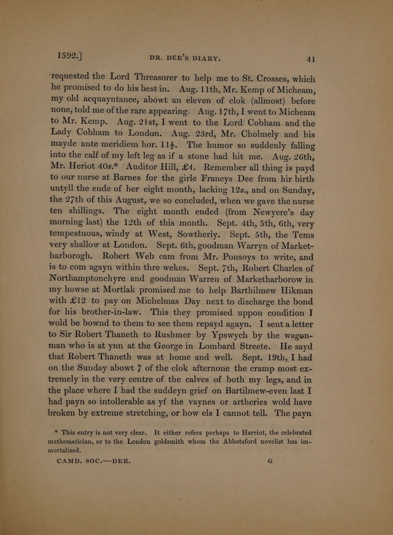 ‘requested the Lord Threasorer to help me to St. Crosses, which he promised to do his bestin. Aug. 11th, Mr. Kemp of Micheam, my old acquayntance, abowt an eleven of clok (allmost) before none, told me of the rare appearing, Aug. 17th, I went to Micheam to Mr. Kemp. Aug. 2Ist, I went to the Lord Cobham and the Lady Cobham to London. Aug. 23rd, Mr. Cholmely and his mayde ante meridiem hor. 113. The humor so suddenly falling into the calf of my left leg as if a stone had hit me. Aug. 26th, Mr. Heriot 40s.* Auditor Hill, £4. Remember all thing is payd to our nurse at Barnes for the girle Francys Dee from hir birth untyll the ende of her eight month, lacking 12s., and on Sunday, the 27th of this August, we so concluded, when we gave the nurse ten shillings. The eight month ended (from Newyere’s day morning last) the 12th of this month. Sept. 4th, 5th, 6th, very tempestuous, windy at West, Sowtherly. Sept. 5th, the Tems very shallow at London. Sept. 6th, goodman Warryn of Market- harborogh. Robert Web cam from Mr. Ponsoys to write, and is to com agayn within thre wekes. Sept. 7th, Robert Charles of Northamptonchyre and goodman Warren of Marketharborow in my howse at Mortlak promised me to help Barthilmew Hikman with £12 to pay on Michelmas Day next to discharge the bond for his brother-in-law. This they promised uppon condition I wold be bownd to them to see them repayd agayn. I sent a letter to Sir Robert Thaneth to Rushmer by Ypswych by the wagon- man who is at ynn at the George in Lombard Streete. He sayd that Robert Thaneth was at home and well. Sept. 19th, I had on the Sunday abowt 7 of the clok afternone the cramp most ex- tremely in the very centre of the calves of both my legs, and in the place where I had the suddeyn grief on Bartilmew-even last I had payn so intollerable as yf the vaynes or artheries wold have broken by extreme stretching, or how els I cannot tell. The payn * This entry is not very clear. It either refers perhaps to Harriot, the celebrated mathematician, or to the London goldsmith whom the Abbotsford novelist has im- mortalized. CAMD. SOC.—DEE. G