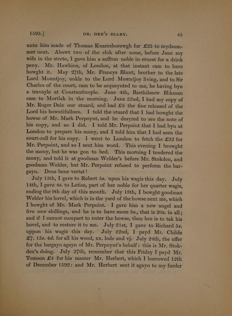 unto him made of Thomas Knaresborowgh for £25 to mydsom- mer next. Abowt two of the clok after none, before Jane my wife in the strete, I gave him a saffron noble in ernest for a drink peny. Mr. Hawkins, of London, at that instant cam to have bowght it. May 27th, Mr. Francys Blunt, brother to the late Lord Mountjoy, unkle to the Lord Mowntjoy living, and to Sir Charles of the court, cam to be acquaynted to me, he having byn a travayle at Constantinople. June 4th, Barthilmew Hikman cam to Mortlak in the morning. June 22nd, I had my copy of Mr. Roger Dale our stuard, and had £5 the fine released of the Lord his bowntifullnes. I told the stuard that I had bowght the howse of Mr. Mark Perpoynt, and he desyred to see the note of his copy, and so I did. I told Mr. Perpoint that I had byn at London to prepare his mony, and I told him that I had seen the court-roll for his copy. I went to London to fetch the £32 for Mr. Perpoint, and so I sent him word. This evening I browght the mony, but he was gon to bed. This morning I tendered the mony, and told it at goodman Welder’s before Mr. Stokden, and goodman Welder, but Mr. Perpoint refused to perform the bar- gayn. Deus bene vertat! July 13th, I gave to Robert 5s. upon his wagis this day. July 14th, I gave 4s. to Letise, part of her noble for her quarter wagis, ending the 9th day of this month. July 18th, I bowght goodman Welder his hovel, which is in the yard of the howse next me, which I bowght of Mr. Mark Perpoint. I gave him a new angel and five new shillings, and he is to have more 5s., that is 20s. in all; and if I cannot compact to enter the howse, then hee is to tak his hovel, and to restore it tome. July 21st, I gave to Richard 5s. uppon his wagis this day. July 22nd, I payd Mr. Childe £7. 13s. 4d. for all his wood, xx. lode and vj. July 24th, the offer for the bargayn agayn of Mr. Perpoynt’s behalf: this is Mr. Stok- den’s doing. July 27th, remember that this Friday I payd Mr. Tomson £4 for his master Mr. Herbert, which I borrowed 12th of December 1592: and Mr. Herbert sent it agayn to my furder