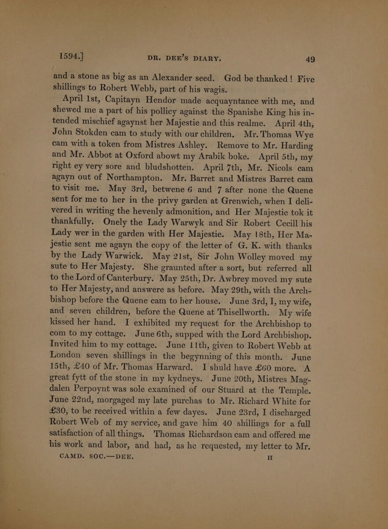 and a stone as big as an Alexander seed. God be thanked! Five shillings to Robert Webb, part of his wagis. April lst, Capitayn Hendor made acquayntance with me, and shewed me a part of his pollicy against the Spanishe King his in- tended mischief agaynst her Majestic and this realme. April 4th, John Stokden cam to study with our children. Mr. Thomas Wye cam with a token from Mistres Ashley. Remove to Mr. Harding and Mr. Abbot at Oxford abowt my Arabik boke. April 5th, my right ey very sore and bludshotten. April 7th, Mr. Nicols cam agayn out of Northampton. Mr. Barret and Mistres Barret cam to visit me. May 3rd, betwene 6 and 7 after none the Quene sent for me to her in the privy garden at Grenwich, when I deli- vered in writing the hevenly admonition, and Her Majestie tok it thankfully. Onely the Lady Warwyk and Sir Robert Cecill his Lady wer in the garden with Her Majestie. May 18th, Her Ma- jestie sent me agayn the copy of the letter of G. K. with thanks by the Lady Warwick. May 21st, Sir John Wolley moved my sute to Her Majesty. She graunted after a sort, but referred all to the Lord of Canterbury. May 25th, Dr. Awbrey moved my sute to Her Majesty, and answere as before. May 29th, with the Arch- bishop before the Quene cam to her house. June 3rd, I, my wife, and seven children, before the Quene at Thisellworth. My wife kissed her hand. I exhibited my request for the Archbishop to com to my cottage. June 6th, supped with the Lord Archbishop. Invited him to my cottage. June 11th, given to Robert Webb at London seven. shillings in the begynning of this month. June 15th, £40 of Mr. Thomas Harward. I shuld have £60 more. A great fytt of the stone in my kydneys. June 20th, Mistres Mag- dalen Perpoynt was sole examined of our Stuard at the Temple. June 22nd, morgaged my late purchas to Mr. Richard White for £30, to be received within a few dayes. June 23rd, I discharged Robert Web of my service, and gave him 40 shillings for a full satisfaction of all things. Thomas Richardson cam and offered me his work and labor, and had, as he requested, my letter to Mr. CAMD. SOC.—DEE. i