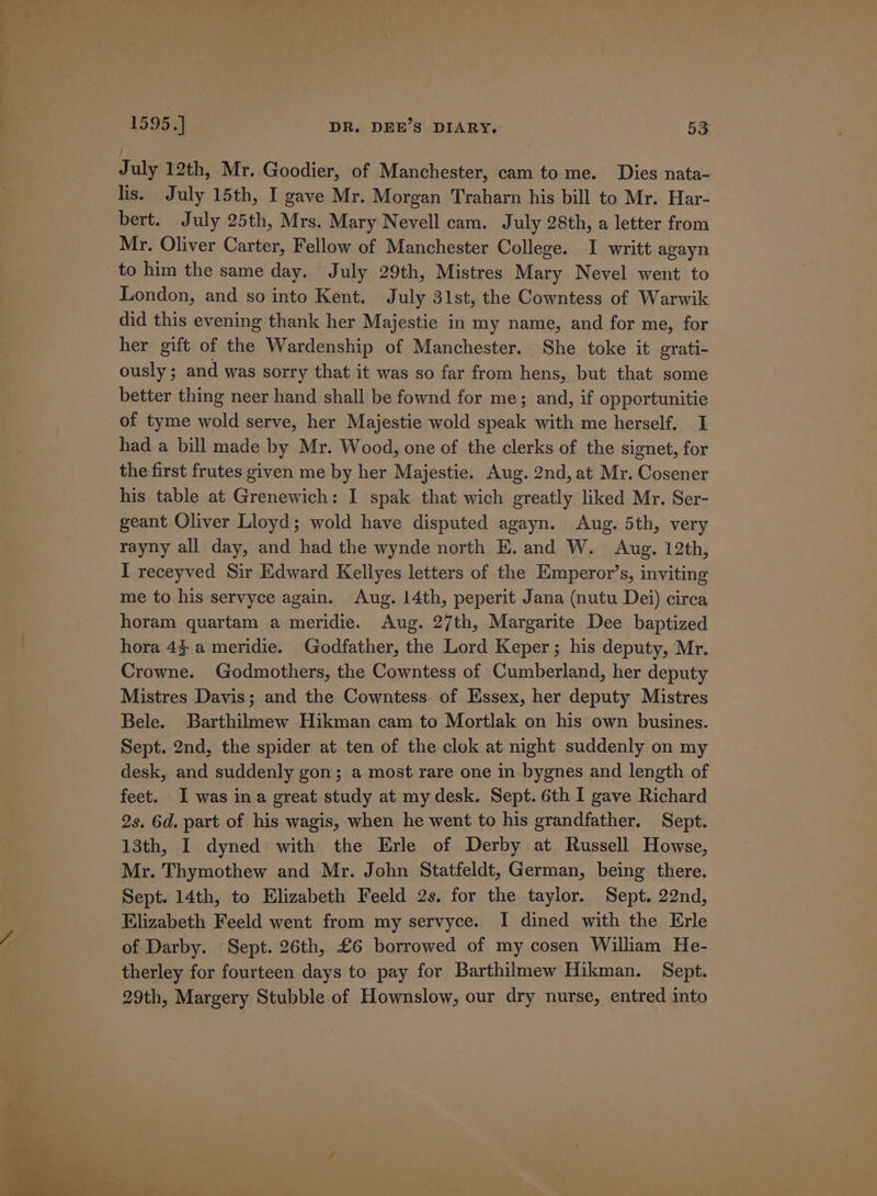 July 12th, Mr. Goodier, of Manchester, cam to me. Dies nata- lis. July 15th, I gave Mr. Morgan Traharn his bill to Mr. Har- bert. July 25th, Mrs. Mary Nevell cam. July 28th, a letter from Mr. Oliver Carter, Fellow of Manchester College. I writt agayn to him the same day. July 29th, Mistres Mary Nevel went to London, and so into Kent. July 31st, the Cowntess of Warwik did this evening thank her Majestie in my name, and for me, for her gift of the Wardenship of Manchester. She toke it grati- ously; and was sorry that it was so far from hens, but that some better thing neer hand shall be fownd for me; and, if opportunitie of tyme wold serve, her Majestie wold speak with me herself. I had a bill made by Mr. Wood, one of the clerks of the signet, for the first frutes given me by her Majestie. Aug. 2nd, at Mr. Cosener his table at Grenewich: I spak that wich greatly liked Mr. Ser- geant Oliver Lloyd; wold have disputed agayn. Aug. 5th, very rayny all day, and had the wynde north E. and W. Aug. 12th, I receyved Sir Edward Kellyes letters of the Emperor’s, inviting me to his servyce again. Aug. 14th, peperit Jana (nutu Dei) circa horam quartam a meridie. Aug. 27th, Margarite Dee baptized hora 43 a meridie. Godfather, the Lord Keper; his deputy, Mr. Crowne. Godmothers, the Cowntess of Cumberland, her deputy Mistres Davis; and the Cowntess of Essex, her deputy Mistres Bele. Barthilmew Hikman cam to Mortlak on his own busines. Sept. 2nd, the spider at ten of the clok at night suddenly on my desk, and suddenly gon; a most rare one in bygnes and length of feet. I was ina great study at my desk. Sept. 6th I gave Richard 2s. 6d. part of his wagis, when he went to his grandfather. Sept. 13th, I dyned with the Erle of Derby at Russell Howse, Mr. Thymothew and Mr. John Statfeldt, German, being there. Sept. 14th, to Elizabeth Feeld 2s. for the taylor. Sept. 22nd, Elizabeth Feeld went from my servyce. I dined with the Erle of Darby. Sept. 26th, £6 borrowed of my cosen William He- therley for fourteen days to pay for Barthilmew Hikman. Sept. 29th, Margery Stubble of Hownslow, our dry nurse, entred into