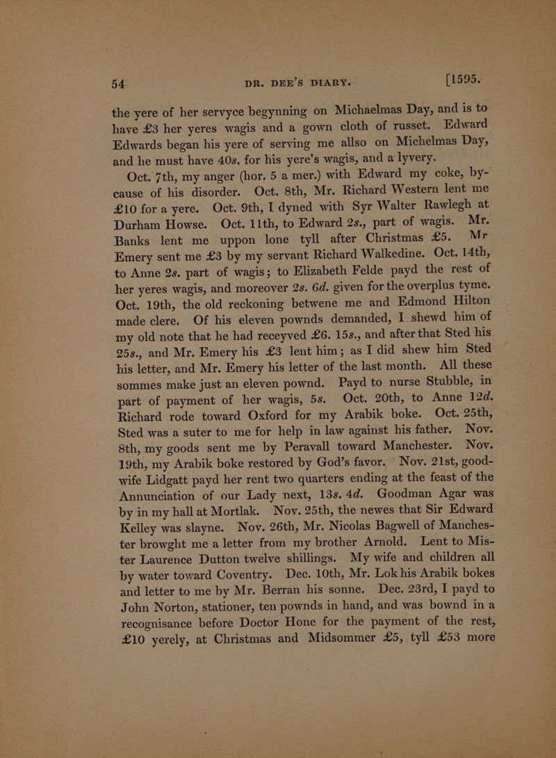 the yere of her servyce begynning on Michaelmas Day, and is to have £3 her yeres wagis and a gown cloth of russet. Edward Edwards began his yere of serving me allso on Michelmas Day, and he must have 40s. for his yere’s wagis, and a lyvery. Oct. 7th, my anger (hor. 5 a mer.) with Edward my coke, by- cause of his disorder. Oct. 8th, Mr. Richard Western lent me £10 for a yere. Oct. 9th, I dyned with Syr Walter Rawlegh at Durham Howse. Oct. 11th, to Edward 2s., part of wagis. Mr. Banks lent me uppon lone tyll after Christmas £5. Mr Emery sent me £3 by my servant Richard Walkedine. Oct. 14th, to Anne 2s. part of wagis; to Elizabeth Felde payd the rest of her yeres wagis, and moreover 2s. 6d. given for the overplus tyme. Oct. 19th, the old reckoning betwene me and Edmond Hilton made clere. Of his eleven pownds demanded, I shewd him of my old note that he had receyved £6. 15s., and after that Sted his 95s., and Mr. Emery his £3 lent him; as I did shew him Sted his letter, and Mr. Emery his letter of the last month. All these sommes make just an eleven pownd. Payd to nurse Stubble, in part of payment of her wagis, 5s. Oct. 20th, to Anne 12d. Richard rode toward Oxford for my Arabik boke. Oct. 25th, Sted was a suter to me for help in law against his father. Nov. 8th, my goods sent me by Peravall toward Manchester. Nov. 19th, my Arabik boke restored by God’s favor. Nov. 21st, good- wife Lidgatt payd her rent two quarters ending at the feast of the Annunciation of our Lady next, 13s.4d. Goodman Agar was by in my hall at Mortlak. Nov. 25th, the newes that Sir Edward Kelley was slayne. Nov. 26th, Mr. Nicolas Bagwell of Manches- ter browght me a letter from my brother Arnold. Lent to Mis- ter Laurence Dutton twelve shillings. My wife and children all by water toward Coventry. Dec. 10th, Mr. Lok his Arabik bokes and letter to me by Mr. Berran his sonne. Dec. 23rd, I payd to John Norton, stationer, ten pownds in hand, and was bownd in a recognisance before Doctor Hone for the payment of the rest, £10 yerely, at Christmas and Midsommer £5, tyll £53 more