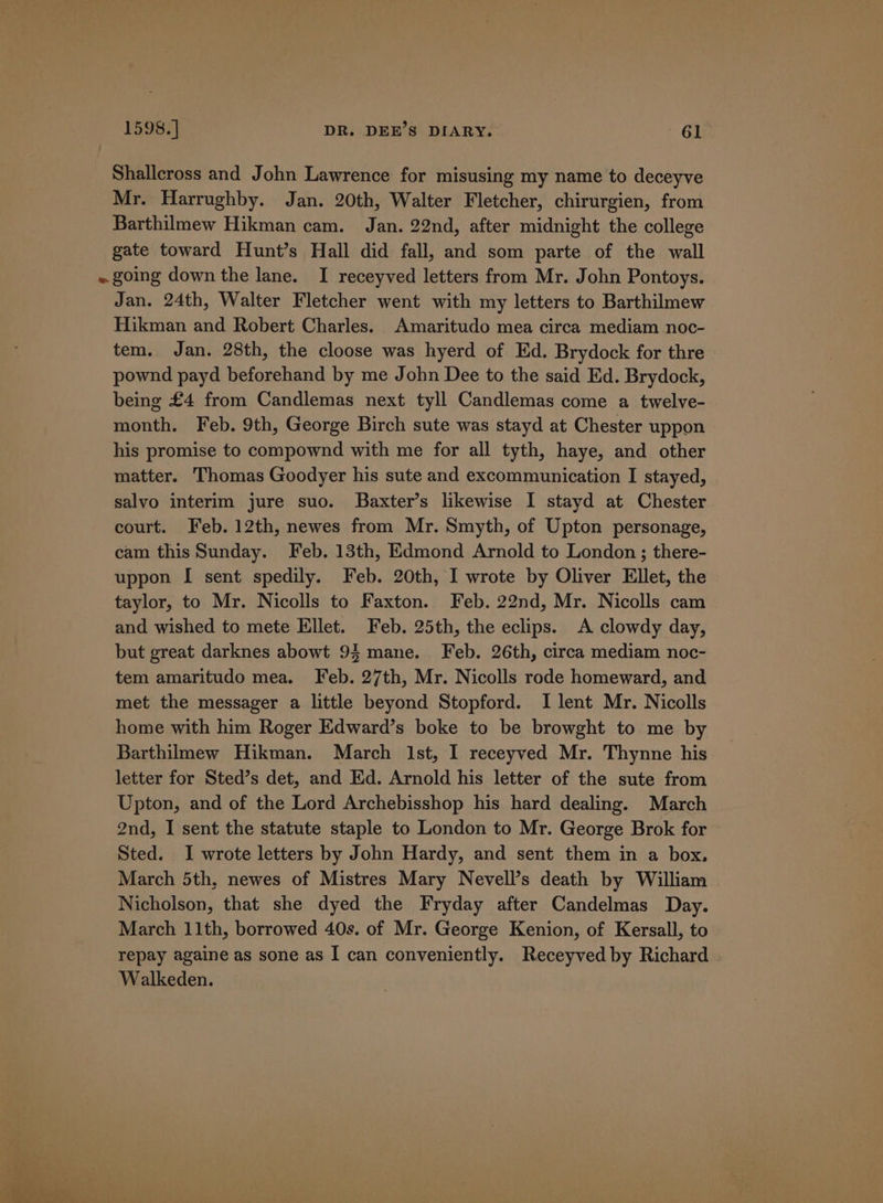 Shallcross and John Lawrence for misusing my name to deceyve Mr. Harrughby. Jan. 20th, Walter Fletcher, chirurgien, from Barthilmew Hikman cam. Jan. 22nd, after midnight the college gate toward Hunt’s Hall did fall, and som parte of the wall Jan. 24th, Walter Fletcher went with my letters to Barthilmew Hikman and Robert Charles. Amaritudo mea circa mediam noc- tem. Jan. 28th, the cloose was hyerd of Ed. Brydock for thre pownd payd beforehand by me John Dee to the said Ed. Brydock, being £4 from Candlemas next tyll Candlemas come a twelve- month. Feb. 9th, George Birch sute was stayd at Chester uppon his promise to compownd with me for all tyth, haye, and other matter. Thomas Goodyer his sute and excommunication I stayed, salvo interim jure suo. Baxter’s likewise I stayd at Chester court. Feb. 12th, newes from Mr. Smyth, of Upton personage, cam this Sunday. Feb. 13th, Edmond Arnold to London ; there- uppon I sent spedily. Feb. 20th, I wrote by Oliver Ellet, the taylor, to Mr. Nicolls to Faxton. Feb. 22nd, Mr. Nicolls cam and wished to mete Ellet. Feb. 25th, the eclips. A clowdy day, but great darknes abowt 94 mane. Feb. 26th, circa mediam noc- tem amaritudo mea. Feb. 27th, Mr. Nicolls rode homeward, and met the messager a little beyond Stopford. I lent Mr. Nicolls home with him Roger Edward’s boke to be browght to me by Barthilmew Hikman. March Ist, I receyved Mr. Thynne his letter for Sted’s det, and Ed. Arnold his letter of the sute from Upton, and of the Lord Archebisshop his hard dealing. March 2nd, I sent the statute staple to London to Mr. George Brok for Sted. I wrote letters by John Hardy, and sent them in a box, March 5th, newes of Mistres Mary Nevell’s death by William Nicholson, that she dyed the Fryday after Candelmas Day. March 11th, borrowed 40s. of Mr. George Kenion, of Kersall, to repay againe as sone as I can conveniently. Receyved by Richard Walkeden.