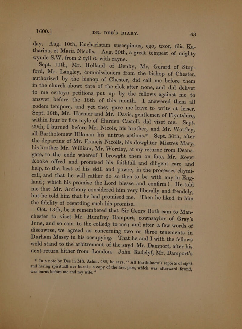 day. Aug. 10th, Eucharistam suscepimus, ego, uxor, filia Ka- tharina, et Maria Nicolls. Aug. 30th, a great tempest of mighty wynde 8.W. from 2 tyll 6, with rayne. Sept. llth, Mr. Holland of Denby, Mr. Gerard of Stop- ford, Mr. Langley, commissioners from the bishop of Chester, authorized by the bishop of Chester, did call me before them in the church abowt thre of the clok atter none, and did deliver to me certayn petitions put up by the fellows against me to answer before the 18th of this month. I answered them all eodem tempore, and yet they gave me leave to write at leiser. Sept. 16th, Mr. Harmer and Mr. Davis, gentlemen of F lyntshire, within four or five myle of Hurden Castell, did viset me. Sept. 29th, I burned before Mr. Nicols, his brother, and Mr. Wortley, all Bartholomew Hikman his untrue actions.* Sept. 30th, after the departing of Mr. Francis Nicolls, his dowghter Mistres Mary, his brother Mr. William, Mr. Wortley, at my returne from Deans- gate, to the ende whereof I browght them on fote, Mr. Roger Kooke offred and promised his faithfull and diligent care and help, to the best of his skill and powre, in the processes chymi- call, and that he will rather do so then to be with any in Eng- land; which his promise the Lord blesse and confirm! He told me that Mr. Anthony considered him very liberally and frendely, but he told him that he had promised me. Then he liked in him the fidelity of regarding such his promise. Oct. 13th, be it remembered that Sir Georg Both cam to Man- chester to viset Mr. Humfrey Damport, cownsaylor of Gray’s Inne, and so cam to the colledg to me; and after a few words of discowrse, we agreed as concerning two or three tenements in Durham Massy in his occupying. That he and I with the fellows wold stand to the arbitrement of the sayd Mr. Damport, after his next return hither from London. John Radclyf, Mr. Damport’s * In a note by Dee in MS. Ashm. 488, he says, ‘‘ All Barthilmew’s reports of sight and hering spirituall wer burnt ; a copy of the first part, which was afterward fownd, was burnt before me and my wife.’’