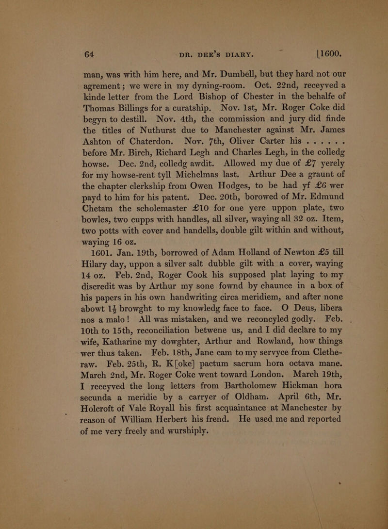 man, was with him here, and Mr. Dumbell, but they hard not our agrement ; we were in my dyning-room. Oct. 22nd, receyved a kinde letter from the Lord Bishop of Chester in the behalfe of Thomas Billings for a curatship. Nov. Ist, Mr. Roger Coke did begyn to destill. Nov. 4th, the commission and jury did finde the titles of Nuthurst due to Manchester against Mr. James Ashton of Chaterdon. Nov. 7th, Oliver Carter his ...... before Mr. Birch, Richard Legh and Charles Legh, in the colledg howse. Dec. 2nd, colledg awdit. Allowed my due of £7 yerely for my howse-rent tyll Michelmas last. Arthur Dee a graunt of the chapter clerkship from Owen Hodges, to be had yf £6 wer payd to him for his patent. Dec. 20th, borowed of Mr. Edmund Chetam the scholemaster £10 for one yere uppon plate, two bowles, two cupps with handles, all silver, waying all 32 oz. Item, two potts with cover and handells, double gilt within and without, waying 16 oz. j 1601. Jan. 19th, borrowed of Adam Holland of Newton £5 till Hilary day, uppon a silver salt dubble gilt with a cover, waying 140z. Feb. 2nd, Roger Cook his supposed plat laying to my discredit was by Arthur my sone fownd by chaunce in a box of his papers in his own handwriting circa meridiem, and after none abowt 14 browght to my knowledg face to face. O Deus, libera nos amalo! All was mistaken, and we reconcyled godly. Feb. . 10th to 15th, reconciliation betwene us, and I did declare to my wife, Katharine my dowghter, Arthur and Rowland, how things wer thus taken. Feb. 18th, Jane cam to my servyce from Clethe- raw. Feb. 25th, R. K[oke] pactum sacrum hora octava mane. March 2nd, Mr. Roger Coke went toward London. March 19th, I receyved the long letters from Bartholomew Hickman hora secunda a meridie by a carryer of Oldham. April 6th, Mr. Holcroft of Vale Royall his first acquaintance at Manchester by reason of William Herbert his frend. He used me and reported of me very freely and wurshiply.