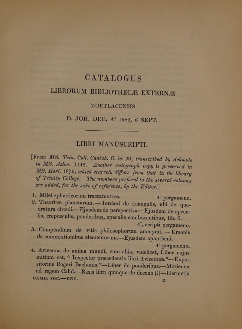 CATALOGUS LIBRORUM BIBLIOTHECA EXTERN MORTLACENSIS D. JOH. DEE, A° 1583, 6 SEPT. LIBRI MANUSCRIPTI. [From MS. Trin. Coll. Cantab. O. iv. 20, transcribed by Ashmole in MS. Ashm. 1142. Another autograph copy is preserved in MS. Harl. 1879, which scarcely differs from that in the library of Trinity College. The numbers prefixed to the several volumes are added, for the sake of reference, by the Editor. | 1. Milei sphericorum tractatus tres. 4° pergameno. 2. Theoricee planetarum.— Jordani de triangulis, ubi de qua- dratura circuli.i—Ejusdem de perspectiva.—Ejusdem de specu- lis, crepusculis, ponderibus, speculis comburentibus, lib. ii. 4°, scripti pergameno. 3. Compendium de vitis philosophorum anonymi. — Ursonis de commixtionibus elementorum.—Ejusdem aphorismi. 4° pergameno. 4, Avicenna de anima mundi, cum aliis, videlicet, Liber cujus initium est, “ Inspector praecedentis libri Avicenne.”—Expo- sitorius Rogeri Bachonis.”—Liber de ponderibus.— Morienus ad regem Calid.—Rasis libri quinque de deceno (?)—Hermetis CAMD. SOC.—DEE. K