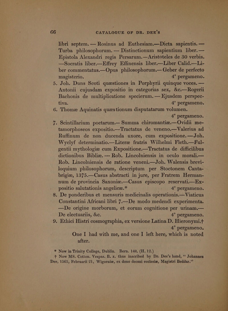 libri septem. — Rosinus ad Euthesiam.—Dicta sapientis. — Turba philosophorum. — Distinctionum sapientium liber. — Epistola Alexandri regis Persarum.—Aristoteles de 30 verbis. —Socratis liber—Effrey Effinensis liber.—Liber Calid.—Li- ber commentatus.—Opus philosophorum.— Geber de perfecto magisterio. 4° pergameno. Joh. Duns Scoti questiones in Porphyrii quinque voces. — Antonii cujusdam expositio in categorias sex, &amp;c.—Rogeril Bachonis de multiplicatione specierum.— Ejusdem perspec- tiva. 4° pergameno. 4° pergameno. Scintillarium poetarum.— Summa chiromantize.—Ovidii me- tamorphoseos expositio.—Tractatus de veneno.—Valerius ad Ruffinum de non ducenda uxore, cum expositione.—Joh. Wyclyf determinatio.—Litere fratris Wilhelmi Fleth.—Ful- gentil mythologie cum Expositione.—Tractatus de difficilibus dictionibus Bibliz. —- Rob. Lincolniensis in oculo morali.— Rob. Lincolniensis de ratione veneni.—Joh. Walensis brevi- loquium philosophorum, descriptum per Stoctonem Canta- brigiz, 1375.—Casus abstracti in jure, per Fratrem Herman- num de provincia Saxoniz.—Casus episcopo reservati—EHx- positio salutationis angelice.* 4° pergameno. Constantini Africani libri 7—De modo medendi experimenta. —De origine morborum, et eorum cognitione per urinam.— De electuariis, &amp;c. 4° pergameno. 4° pergameno. One I had with me, and one I left here, which is noted after.