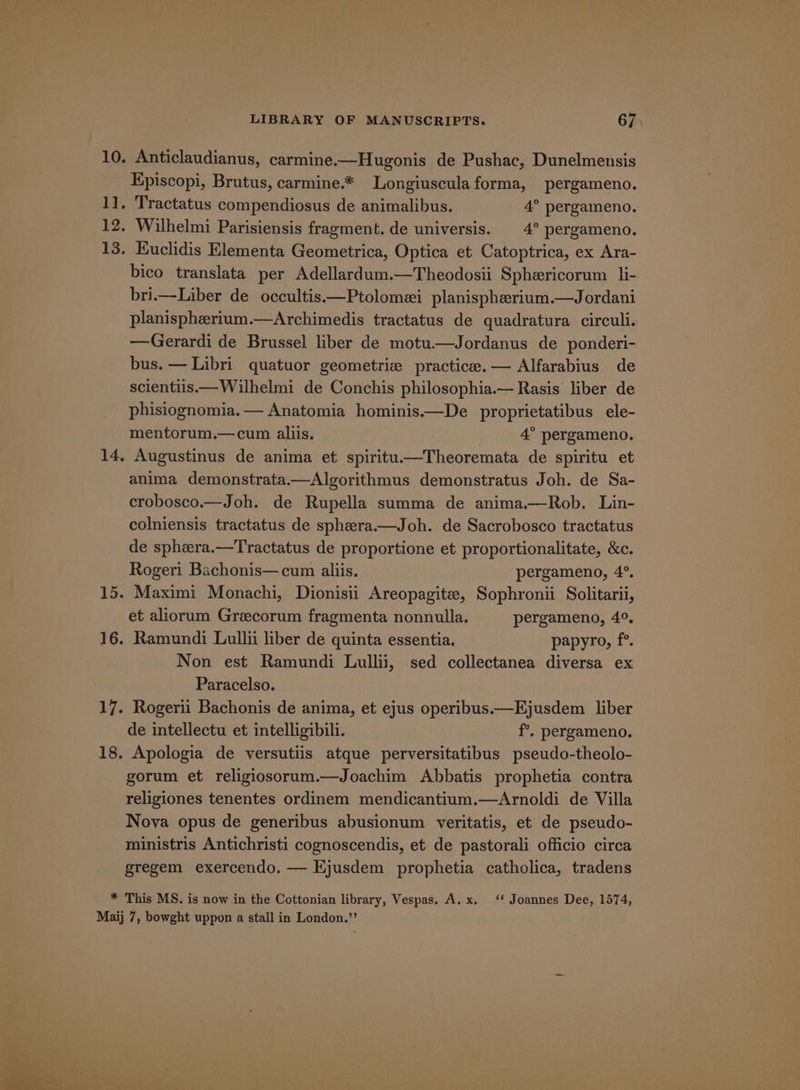 10. Anticlaudianus, carmine.—Hugonis de Pushac, Dunelmensis Episcopi, Brutus, carmine.* Longiuscula forma, pergameno. 1], Tractatus compendiosus de animalibus. 4° pergameno. 12. Wilhelmi Parisiensis fragment. de universis. 4° pergameno. 13. Kuclidis Elementa Geometrica, Optica et Catoptrica, ex Ara- bico translata per Adellardum.—Theodosii Sphericorum li- bri.—Liber de occultis.—Ptolomei planispherium.—Jordani planispherium.—Archimedis tractatus de quadratura circuli. —Gerardi de Brussel liber de motu.—Jordanus de ponderi- bus. — Libri quatuor geometrie practice.— Alfarabius de scientiis.—Wilhelmi de Conchis philosophia.— Rasis liber de phisiognomia. — Anatomia hominis.—De proprietatibus ele- mentorum.—cum aliis. 7 4° pergameno. 14, Augustinus de anima et spiritu.—Theoremata de spiritu et anima demonstrata.—Algorithmus demonstratus Joh. de Sa- crobosco.—Joh. de Rupella summa de anima.—Rob. Lin- colniensis tractatus de sphera.—Joh. de Sacrobosco tractatus de sphera.—Tractatus de proportione et proportionalitate, &amp;c. Rogeri Bachonis— cum aliis. pergameno, 4°. 15. Maximi Monachi, Dionisii Areopagite, Sophronii Solitarii, et aliorum Greecorum fragmenta nonnulla. pergameno, 4°. 16. Ramundi Lullii liber de quinta essentia. papyro, f°. Non est Ramundi Lullii, sed collectanea diversa ex Paracelso. 17. Rogerii Bachonis de anima, et ejus operibus.—Ejusdem liber de intellectu et intelligibili. f°, pergameno. 18. Apologia de versutiis atque perversitatibus pseudo-theolo- gorum et religiosorum.—Joachim Abbatis prophetia contra religiones tenentes ordinem mendicantium.—Arnoldi de Villa Nova opus de generibus abusionum veritatis, et de pseudo- ministris Antichristi cognoscendis, et de pastorali officio circa gregem exercendo. — Kjusdem prophetia catholica, tradens * This MS. is now in the Cottonian library, Vespas. A. x. ‘‘ Joannes Dee, 1574, Maij 7, bowght uppon a stall in London.”