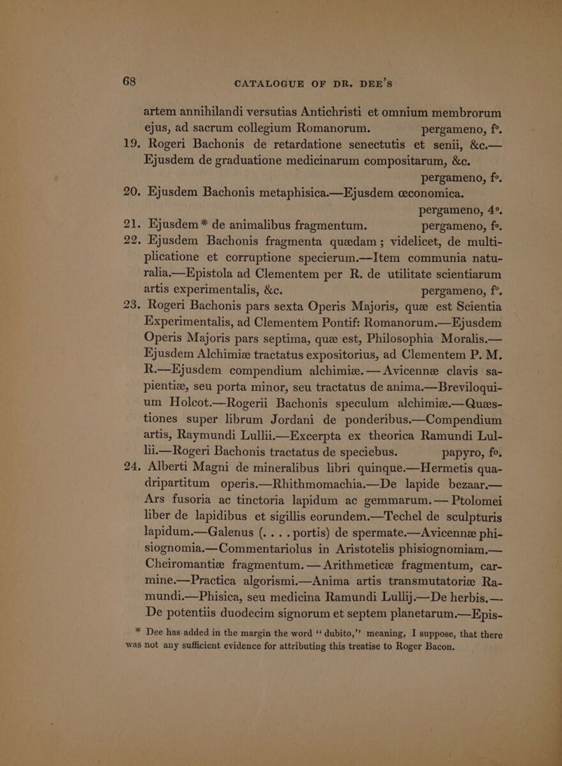 artem annihilandi versutias Antichristi et omnium membrorum ejus, ad sacrum collegium Romanorum. pergameno, f°. Ejusdem de graduatione medicinarum compositarum, &amp;c. pergameno, f°. pergameno, 4°. Kjusdem * de animalibus fragmentum. pergameno, fe, Kjusdem Bachonis fragmenta quedam ; videlicet, de multi- plicatione et corruptione specierum.—Item communia natu- ralia.—Epistola ad Clementem per R. de utilitate scientiarum artis experimentalis, &amp;c. pergameno, f°. Rogeri Bachonis pars sexta Operis Majoris, que est Scientia Experimentalis, ad Clementem Pontif: Romanorum.—Ejusdem Operis Majoris pars septima, que est, Philosophia Moralis.— Ejusdem Alchimie tractatus expositorius, ad Clementem P. M. R.—Hjusdem compendium alchimie.— Avicenne clavis sa- pientiz, seu porta minor, seu tractatus de anima.—Breviloqui- um Holcot.—Rogerii Bachonis speculum alchimie.—Ques- tiones super librum Jordani de ponderibus.—Compendium artis, Raymundi LulliimExcerpta ex theorica Ramundi Lul- lii.—Rogeri Bachonis tractatus de speciebus. papyro, fo, dripartitum operis.—Rhithmomachia.—De lapide bezaar.— Ars fusoria ac tinctoria lapidum ac gemmarum.— Ptolomei liber de lapidibus et sigillis eorundem.—Techel de sculpturis lapidum.—Galenus (.. . . portis) de spermate.—Avicenne phi- slognomia.—Commentariolus in Aristotelis phisiognomiam,.— Cheiromantie fragmentum.— Arithmetice fragmentum, car- mine.—Practica algorismi.—Anima artis transmutatorie Ra- mundi.—Phisica, seu medicina Ramundi Lullij.— De herbis.—- De potentiis duodecim signorum et septem planetarum.—Epis-