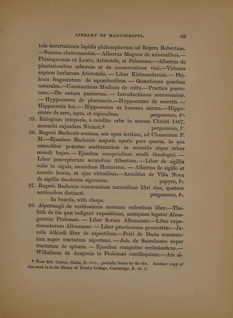 tola accurtationis lapidis philosophorum ad Regem Robertum. —Summa cheiromantiz.—Albertus Magnus de mineralibus.— Phisiognomia ex Loxio, Aristotele, et Palemone.—Albertus de plantationibus arborum et de conservatione vini.— Virtutes Septem herbarum Aristotelis. — Liber Kirimandarum. — Phi- lonis fragmentum de aqueductibus. — Questiones queedam naturales.—Constantinus Medicus de coitu.—Practica puero- rum.—De natura puerorum. — Introductiones astronomice, — Hyppocrates de pharmacis.—Hyppocrates de secretis. — Hippocratis lex.— Hippocrates de humana natura.—Hippo- crates de aere, aqua, et regionibus. pergameno, 4°, 25. Kulogium temporis, a condito orbe in annum Christi 1367, monachi cujusdem Niniani.* | pergameno, f’. 26. Rogerti Bachonis summa, seu opus tertium, ad Clementem P. M.—Ejusdem Bachonis majoris operis pars quarta, in qua ostenditur potestas mathematic in scientiis atque rebus mundi hujus.— Ejusdem compendium studii theologici. — Liber preceptorum secundum Albertum.—Liber de sigillis Solis in signis, secundum Hermetem. — Albertus de sigillo et annulo leonis, et ejus virtutibus.—Arnoldus de Villa Nova de sigillis duodecim signorum. papyro, fo, 27. Rogerii Bachonis communium naturalium libri duo, quatuor sectionibus distincti. pergameno, fo, In boards, with clasps. 28. Alpetraugii de verificatione motuum ccelestium liber.—The- bith de his que indigent expositione, antequam legatur Alma- gestum Ptolomei. — Liber florum Albumasar.—Liber expe- rimentorum Albumasar. — Liber practicorum geometrie.—Ja- cobi Alkindi liber de aspectibus.—Petri de Dacia commen- tum super tractatum algorismi. —Joh. de Sacrobosco super tractatum de sphera. — Ejusdem computus ecclesiasticus.— Wilhelmus de Aragonia in Ptolomei centiloquium.—Ars al- - * Now MS. Cotton. Galba, E. vill., partially burnt by the fire. - Another copy of this work is in the library of Trinity College, Cambridge, R. vii. 2. “Ae