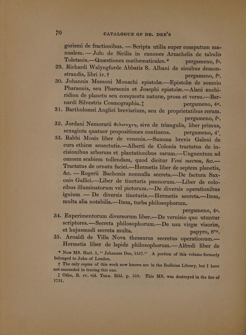 gorismi de fractionibus. — Scripta utilia super computum ma- nualem.— Joh: de Sicilia in canones Arzachelis de tabulis Toletanis.—Questiones mathematicales.* pergameno, fo. 29. Richardi Walyngforde Abbatis S. Albani de sinubus demon- strandis, libri iv.t pergameno, f°. 30. Johannis Massoni Monachi epistole.—Epistole de somnio Pharaonis, seu Pharaonis et Josephi epistole.—Alani enchi- ridion de planctu seu conquestu nature, prosa et versu.—Ber- nardi Silvestris Cosmographia. t pergameno, 4°. 31. Bartholomei Anglici breviarium, seu de proprietatibus rerum. pergameno, f°. 32. Jordani Nemorarii ®.oreyvn, sive de triangulis, liber primus, sexaginta quatuor propositiones continens. pergameno, 4°, 33. Rabbi Mosis liber de venenis——Summa brevis Galeni de cura ethicee senectutis.—Alberti de Colonia tractatus de in- cisionibus arborum et plantationibus earum.— Unguentum ad omnem scabiem tollendam, quod dicitur Veni mecum, &amp;c.— Tractatus de ornatu faciei—Hermetis liber de septem planetis, &amp;c. — Rogerii Bachonis nonnulla secreta.—De factura Sax- onis Gallici.—Liber de tincturis pannorum.—Liber de colo- ribus illuminatorum vel pictorum.—De diversis operationibus ignium. — De diversis tincturis.—Hermetis secreta.—Item, multa alia notabilia.—Item, turba philosophorum. pergameno, 40, 34. Experimentorum diversorum liber.—De vernisio quo utuntur scriptores.—Secreta philosophorum.—De usu virgee visorie, et hujusmodi secreta multa. papyro, 8¥°, 35. Arnaldi de Villa Nova thesaurus secretus operationum.— Hermetis liber de lapide philosophorum.—Alfredi liber de * Now MS. Harl. 1, “‘ Johannes Dee, 1557.’? A portion of this volume formerly belonged to John of London. t The only copies of this work now known are in the Bodleian Library, but I have not succeeded in tracing this one. + Otho, B. rv. vid. Tann. Bibl. p. 518. This MS. was destroyed in the fire of 1731.