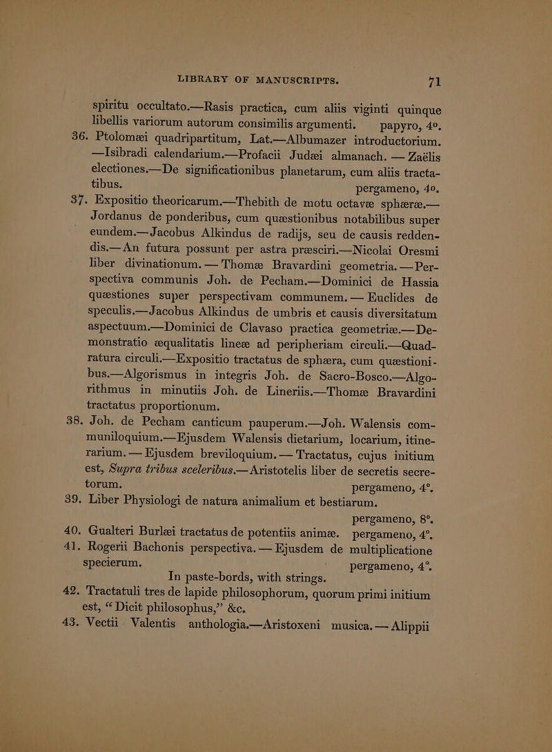 spiritu occultato.—Rasis practica, cum aliis viginti quinque libellis variorum autorum consimilis argumenti. § papyro, 4°, Ptolomei quadripartitum, Lat.—Albumazer introductorium. —Isibradi calendarium.—Profacii Judei almanach. — Zaélis electiones.—De significationibus planetarum, cum aliis tracta- tibus. pergameno, 40, Expositio theoricarum.—Thebith de motu octave sphere.— Jordanus de ponderibus, cum questionibus notabilibus super eundem.— Jacobus Alkindus de radijs, seu de causis redden- dis.— An fatura possunt per astra prescirii—Nicolai Oresmi liber divinationum.— Thome Bravardini geometria. — Per- spectiva communis Joh. de Pecham.—Dominici de Hassia queestiones super perspectivam communem.— Euclides de speculis.—Jacobus Alkindus de umbris et causis diversitatum aspectuum.—Dominici de Clavaso practica geometrie.—De- monstratio equalitatis linee ad peripheriam circuli.—Quad- ratura circuli—Expositio tractatus de sphera, cum questioni- bus.—Algorismus in integris Joh. de Sacro-Bosco.—Algo- rithmus in minutiis Joh. de Lineriis—Thome Bravardini tractatus proportionum. Joh. de Pecham canticum pauperum.—Joh. Walensis com- muniloquium.—Ejusdem Walensis dietarium, locarium, itine- rarium. — Ejusdem breviloquium.— Tractatus, cujus initium est, Supra tribus sceleribus.—Aristotelis liber de secretis secre- torum. pergameno, 4°. pergameno, 8°. Rogerii Bachonis perspectiva.— Ejusdem de multiplicatione specierum. ' -pergameno, 4°. In paste-bords, with strings. Tractatuli tres de lapide philosophorum, quorum primi initium est, “ Dicit philosophus,” &amp;c. Vectii Valentis anthologia—Aristoxeni musica, — Alippii