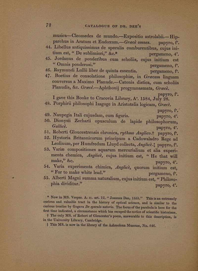 musica—Cleomedes de mundo.—Expositio astrolabi1.— Hip- parchus in Aratum et Eudoxum.—Grece omnes. papyro, f°. 44, Libellus antiquissimus de speculis comburentibus, cujus ini- tium est, “ De sublimiori,” &amp;c.* pergameno, 4°. 45. Jordanus de ponderibus cum scholiis, cujus initium est “¢ Omnis ponderosi.” pergameno, f°. 46. Raymundi Lullii liber de quinta essentia. pergameno, f°. 47. Boetius de consolatione philosophie, in Grecam linguam conversus a Maximo Planude.—Catonis distica, cum scholiis Planudis, &amp;c. Grecé—Aphthonij progymnasmata, Grece. papyro, f°. I gave this Booke to Cracovia Library, A°. 1584, July 28. 48. Porphirii philosophi Isagoge in Aristotelis logicam, Grece. 49. Naupegia Itali cujusdam, cum figuris. papyro, 4°. 50. Dionysii Zecharii opusculum de lapide philosophorum, Gallice. papyro, 4°. 51. Roberti Gloucestrensis chronica, rythmo Anglico.t papyro, f°’. 52. Hystoria Britannicorum principum a Cadowaladro Rege ad Leolinum, per Humfredum Lluyd collecta, Anglicé.t papyro, f°. 53. Varie compositiones aquarum mercurialium et alia experi- menta chemica, Anglicé, cujus initium est, “ He that will make,” &amp;c. papyro, 4°. 54. Varia experimenta chimica, Anglicé, quorum initium est, “ For to make white lead.” pergameno, f°. 55. Alberti Magni summa naturalium, cujus initium est, “ Philoso- phia dividitur.” papyro, 4°. * Now in MS. Vespas. A. 11. art. 12, “‘ Joannes Dee, 1555.”” This is an extremely curious and valuable tract in the history of optical science, and is similar to the curious treatise by Gogava De speculo ustorio. The focus of the parabolais here for the first time indicated, a circumstance which has escaped the notice of scientific historians. t The only MS. of Robert of Gloucester’s poem, answerable to this description, is in the University Library, Cambridge. { This MS. is now in the library of the Ashmolean Museum, No. 846.