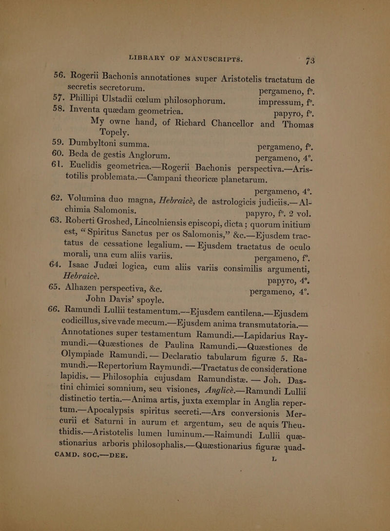 56. Rogerii Bachonis annotationes super Aristotelis tractatum de secretis secretorum. pergameno, f°. 57. Phillipi Ulstadii coelum philosophorum. impressum, f°. 58. Inventa quedam geometrica. papyro, f°. My owne hand, of Richard Chancellor and Thomas Topely. 59. Dumbyltoni summa. pergameno, f°. 60. Beda de gestis Anglorum. pergameno, 4°. 6l. Euclidis geometrica.—Rogerii Bachonis perspectiva.—Aris- totilis problemata.—Campani theorice planetarum. pergameno, 4°. 62. Volumina duo magna, Hebraicé, de astrologicis judiciis.— Al- chimia Salomonis. papyro; Pa2-vol; 63. Roberti Groshed, Lincolniensis episcopi, dicta; quorum initium est, “Spiritus Sanctus per os Salomonis,” &amp;c.—Ejusdem trac- tatus de cessatione legalium. — Hjusdem tractatus de oculo morali, una cum aliis variis. pergameno, f°. 64. Isaac Judei logica, cum aliis variis consimiljs argumenti, Hebraice. papyro, 4°, 65. Alhazen perspectiva, &amp;c. “pergameno, 4°. John Davis’ spoyle. 66. Ramundi Lullii testamentum.—-Hjusdem cantilena.—Ejusdem codicillus, sive vade mecum.—HKjusdem anima transmutatoria.— Annotationes super testamentum Ramundi.—Lapidarius Ray- mundi.—Questiones de Paulina Ramundi.—Questiones de Olympiade Ramundi.— Declaratio tabularum figure 5, Ra- mundi.—Repertorium Raymundi.—Tractatus de consideratione lapidis. — Philosophia cujusdam Ramundiste. — J oh. Das- tini chimici somnium, seu visiones, Anglice.—Ramundi Lullii distinctio tertia.— Anima artis, juxta exemplar in Anglia reper- tum.—Apocalypsis spiritus secretiArs conversionis Mer- curli et Saturni in aurum et argentum, seu de aquis Theu- thidis.—Aristotelis lumen luminum.—Raimundi_ Lullij quee- stionarius arboris philosophalis.—Questionarius figuree quad- CAMD. SOC.—DEE. L