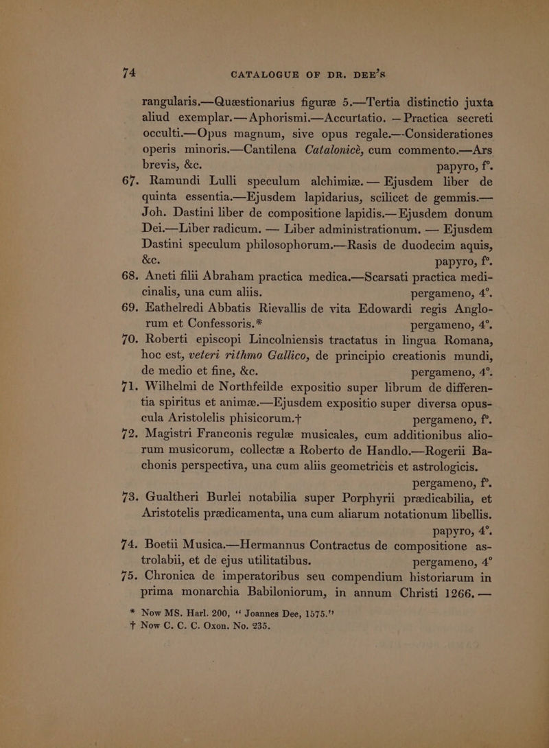 rangularis.—Queesstionarius figure 5.—Tertia distinctio juxta aliud exemplar.— Aphorismi.—Accurtatio. — Practica secreti occulti—Opus magnum, sive opus regale.—-Considerationes operis minoris.—Cantilena Catalonicé, cum commento.—Ars brevis, &amp;c. papyro, f°. Ramundi Lulli speculum alchimie.— Ejusdem liber de quinta essentia.—Ejusdem lapidarius, scilicet de gemmis.— Joh. Dastini liber de compositione lapidis.—Ejusdem donum Dei.—Liber radicum. — Liber administrationum. — Ejusdem Dastini speculum philosophorum.—Rasis de duodecim aquis, &amp;e. papyro, f°. Aneti filii Abraham practica medica.—Scarsati practica medi- cinalis, una cum aliis. pergameno, 4”. Kathelredi Abbatis Rievallis de vita Edowardi regis Anglo- rum et Confessoris.* pergameno, 4°. Roberti episcopi Lincolniensis tractatus in lingua Romana, hoc est, vetert rithmo Gallico, de principio creationis mundi, de medio et fine, &amp;c. pergameno, 4°. Wilhelmi de Northfeilde expositio super librum de differen- tia spiritus et animee.—Kjusdem expositio super diversa opus- cula Aristolelis phisicorum.t+ pergameno, f°. Magistri Franconis regule musicales, cum additionibus alio- rum musicorum, collecte a Roberto de Handlo.—Rogerii Ba- chonis perspectiva, una cum aliis geometricis et astrologicis. pergameno, f°. Gualtheri Burlei notabilia super Porphyrii preedicabilia, et Aristotelis preedicamenta, una cum aliarum notationum libellis. papyro, 4°. Boetii Musica.—Hermannus Contractus de compositione as- trolabii, et de ejus utilitatibus. pergameno, 4° Chronica de imperatoribus seu compendium historiarum in prima monarchia Babiloniorum, in annum Christi 1266. —