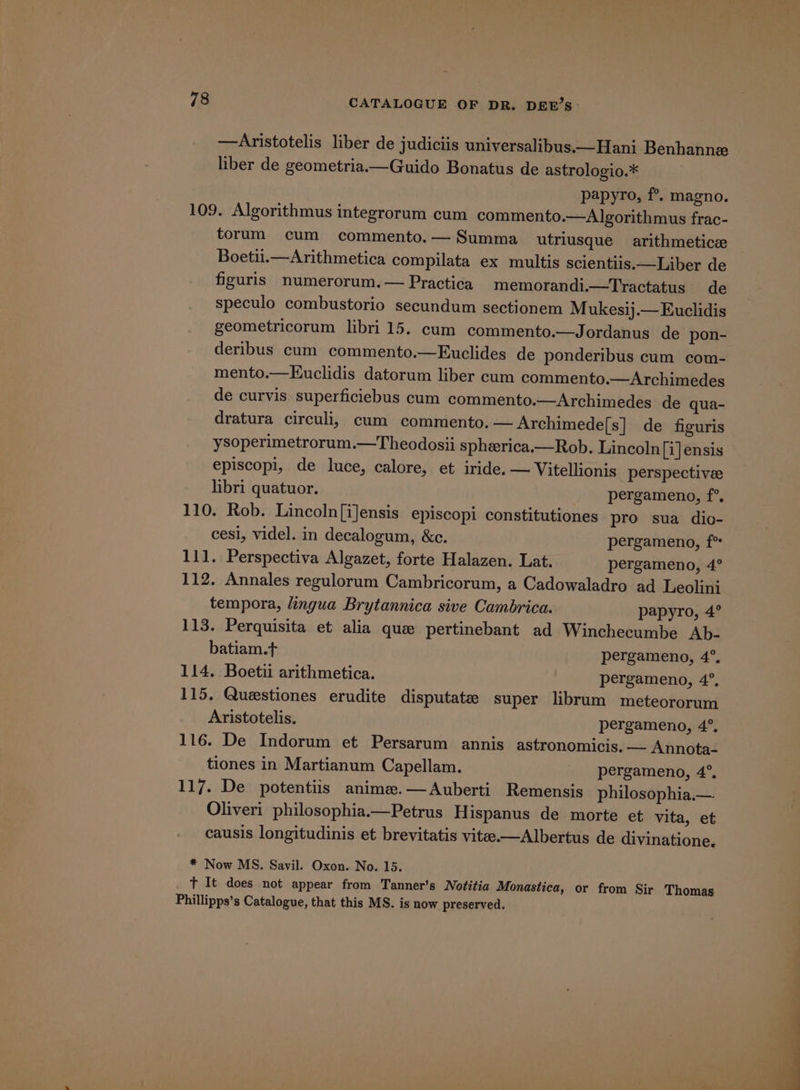 —Aristotelis liber de judiciis universalibus.—Hani Benhanne liber de geometria.—Guido Bonatus de astrologio.* papyro, f°. magno. 109. Algorithmus integrorum cum commento.—Algorithmus frac- torum cum commento.— Summa utriusque arithmeticz Boetii.—Arithmetica compilata ex multis scientiis.—Liber de figuris numerorum.— Practica memorandi.—Tractatus de speculo combustorio secundum sectionem Mukesij.— Euclidis geometricorum libri 15. cum commento.—Jordanus de pon- deribus cum commento.—Euclides de ponderibus cum com- mento.—Kuclidis datorum liber cum commento.—Archimedes de curvis superficiebus cum commento.—Archimedes de qua- dratura circuli, cum commento. —Archimede[s] de figuris ysoperimetrorum.—Theodosii spherica.—Rob. Lincoln [i] ensis episcopi, de luce, calore, et iride. — Vitellionis perspectivee libri quatuor. pergameno, f°. 110. Rob. Lincoln[iJensis episcopi constitutiones pro sua dio- cesi, videl. in decalogum, &amp;c. pergameno, f° 111. Perspectiva Algazet, forte Halazen. Lat. pergameno, 4° 112, Annales regulorum Cambricorum, a Cadowaladro ad Leolinj tempora, lingua Brytannica sive Cambrica. papyro, 4° 113. Perquisita et alia que pertinebant ad Winchecumbe Ab- batiam.t pergameno, 4°. 114. Boetii arithmetica. pergameno, 4°. 115. Questiones erudite disputate super librum meteororum Aristotelis. pergameno, 4°. 116. De Indorum et Persarum annis astronomicis. — Annota- tiones in Martianum Capellam. _ -pergameno, 4°, 117. De potentiis anime.—Auberti Remensis philosophia.— Oliveri philosophia.—Petrus Hispanus de morte et vita, et causis longitudinis et brevitatis vitee—Albertus de divinatione. * Now MS. Savil. Oxon. No. 15. fT It does not appear from Tanner’s Nofitia Monastica, or from Sir Thomas Phillipps’s Catalogue, that this MS. is now preserved.