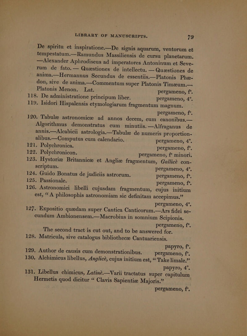 De spiritu et inspiratione.—De signis aquarum, ventorum et tempestatum.—Ramundus Massiliensis de cursu planetarum. —Alexander Aphrodiseus ad imperatores Antoninum et Seve- rum de fato.— Questiones de intellectu. — Questiones de anima.—Hermannus Secundus de essentiis.—Platonis Phe- don, sive de anima.—Commentum super Platonis Timaeum.— Platonis Menon. Lat. pergameno, f°. 118. De administratione principum liber. pergameno, 4°. 119. Isidori Hispalensis etymologiarum fragmentum magnum. pergameno, f°. 120. Tabuleastronomice ad annos decem, cum canonibus.— Algorithmus demonstratus cum minutiis. —Alfraganus de annis.—Aleabicii astrologia.—Tabule de numeris proportion- alibus.—Computus cum calendario. pergameno, 4°. 121. Polychronica. pergameno, f°. 122. Polychronicon. pergameno, f°? minori. 123. Hystorie Britannice et Anglie fragmentum, Gallicé con- scriptum. pergameno, 4°, 124. Guido Bonatus de judiciis astrorum. pergameno, f°. 125. Passionale. pergameno, f°. 126. Astronomici libelli cujusdam fragmentum, cujus initium est, “A philosophis astronomiam sic definitam accepimus.” pergameno, 4°. 127. Expositio queedam super Cantica Canticorum.—Ars fidei se- cundum Ambionensem.—Macrobius in somnium Scipionis. pergameno, f°. The second tract-is cut out, and to be answered for. 128. Matricula, sive catalogus bibliothecee Cantuariensis. papyro, f°. 129. Author de causis cum demonstrationibus. pergameno, i 130. Alchimicus libellus, Anglicé, cujus initium est, “ Take limale.”” papyro, 4°. 131. Libellus chimicus, Latiné.—Varii tractatus super capitulum Hermetis quod dicitur “ Clavis Sapientiz Majoris.”