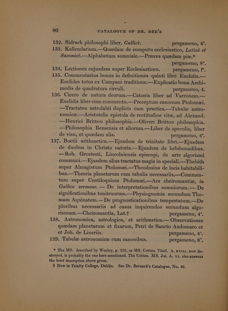 132. Sidrach philosophi liber, Gallicé. pergameno, 4°, 133. Kallendarium.—Quedam de computu ecclesiastico, Latiné et Saxonice.—Alphabetum somniale.—Preces quedam pize.* pergameno, 8°. 134, Lectiones cujusdam super Ecclesiasticen. pergameno, f°. 135. Commentarius bonus in definitiones quinti libri Euclidis.— Kuclides totus ex Campani traditione.—Explicatio bona Archi- medis de quadratura circuli. pergameno, 4. 136. Cicero de natura deorum.—Catonis liber ad Varrohnem.— Kuclidis liber cum commento.—Preceptum canonum Ptolomei. —Tractatus astrolabii duplicis cum practica.—Tabule astro- nomice.—Aristotelis epistola de rectitudine vitee, ad Alexand. —Henrici Britton philosophia.—Oliveri Britton philosophia. —Philosophia Remensis et aliorum.—Liber de speculis, liber de visu, et quedam alia. pergameno, 4°. 137. Boetii arithmetica.—Hjusdem de trinitate libriimEjusdem de duobus in Christo naturis——Ejusdem de hebdomadibus. —Rob. Grostesti, Lincolniensis episcopi, de arte algorismi communi.—KEjusdem alius tractatus magis in speciali.—Thebith super Almagistum Ptolomei.—Theodosius de locis habitabili- bus.—Theoria planetarum cum tabulis necessariis—Commen- tum super Centiloquium Ptolomei.—Ars cheiromantie, in Gallico sermone. — De interpretationibus somniorum. — De significationibus tonitruorum.—Physiognomia secundum Tho- mam Aquinatem.— De prognosticationibus tempestatum.—De pluribus necessariis ad casus inquirendos secundum algo- rismum.—Cheiromantia, Lat.t+ pergameno, 4°. 138. Astronomica, astrologica, et arithmetica.— Observationes queedam planetarum et fixarum, Petri de Sancto Audomaro et et Joh. de Lineriis. pergameno, 4°. 139. Tabule astronomice cum canonibus. pergameno, 8°, * The MS. described by Wanley, p. 222, as MS. Cotton. Vitell. A. xvi1s, now de- stroyed, is probably the one here mentioned. The Cotton. MS. Jul. A. vz. also answers the brief description above given. ‘ft Now in Trinity College, Dublin. See Dr. Bernard’s Catalogue, No. 46.