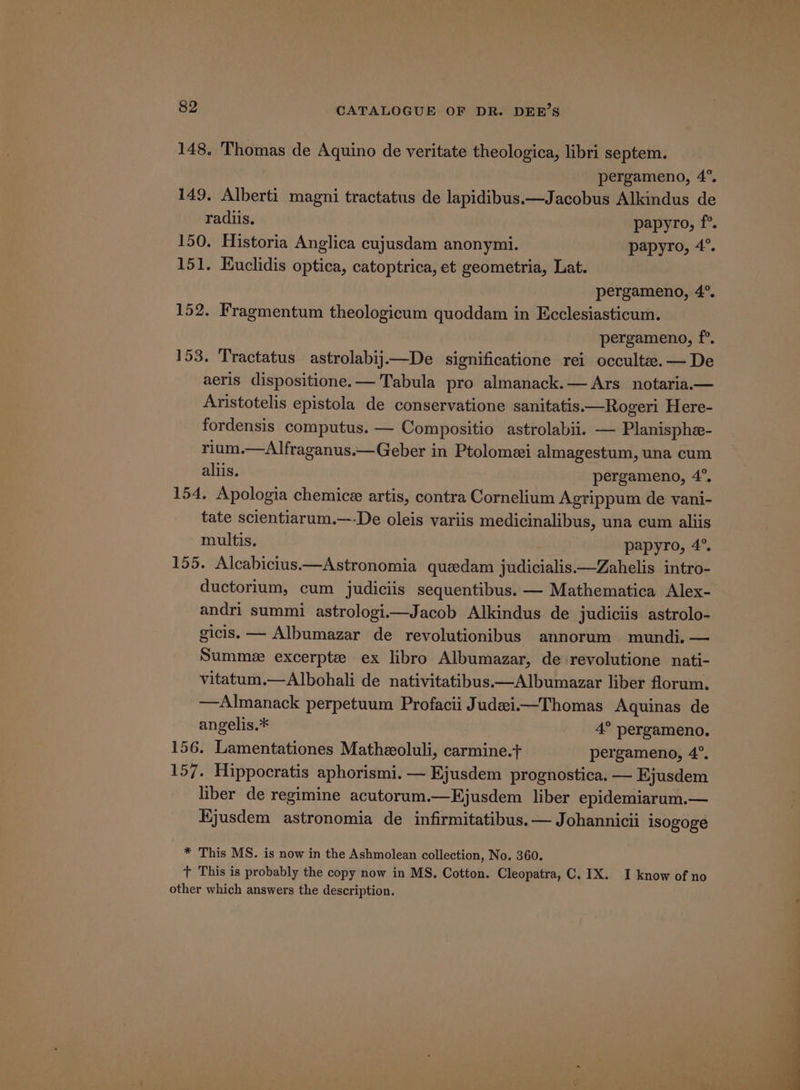 148. Thomas de Aquino de veritate theologica, libri septem. pergameno, 4°. 149, Alberti magni tractatus de lapidibus.—Jacobus Alkindus de radiis. papyro, f°. 150. Historia Anglica cujusdam anonymi. papyro, 4°. 151. Kuclidis optica, catoptrica, et geometria, Lat. pergameno, 4°. 152. Fragmentum theologicum quoddam in Ecclesiasticum. pergameno, f°. 153. Tractatus astrolabij—De significatione rei occulte.— De aeris dispositione.— Tabula pro almanack.— Ars notaria.— Aristotelis epistola de conservatione sanitatis.—Rogeri Here- fordensis computus. — Compositio astrolabii. — Planisphe- rium.—Alfraganus.—Geber in Ptolomei almagestum, una cum aliis. pergameno, 4°, 154. Apologia chemice artis, contra Cornelium Agrippum de vani- tate scientiarum.—-De oleis variis medicinalibus, una cum aliis multis. papyro, 4°. 155. Alcabicius.—Astronomia queedam judicialis.—Zahelis intro- ductorium, cum judiciis sequentibus. — Mathematica Alex- andri summi astrologii—Jacob Alkindus de judiciis astrolo- gicis. — Albumazar de revolutionibus annorum mundi. — Summeze excerpte ex libro Albumazar, de revolutione nati- vitatum.—Albohali de nativitatibus——Albumazar liber florum. —Almanack perpetuum Profacii Judeii—Thomas Aquinas de angelis.* 4° pergameno. 156. Lamentationes Matheoluli, carmine.t+ pergameno, 4°. 157. Hippocratis aphorismi. — Ejusdem prognostica. — Ejusdem liber de regimine acutorum.—Hjusdem liber epidemiarum.— Hjusdem astronomia de infirmitatibus. — Johannicii isogoge * This MS. is now in the Ashmolean collection, No. 360. t This is probably the copy now in MS. Cotton. Cleopatra, C. IX. I know of no other which answers the description.