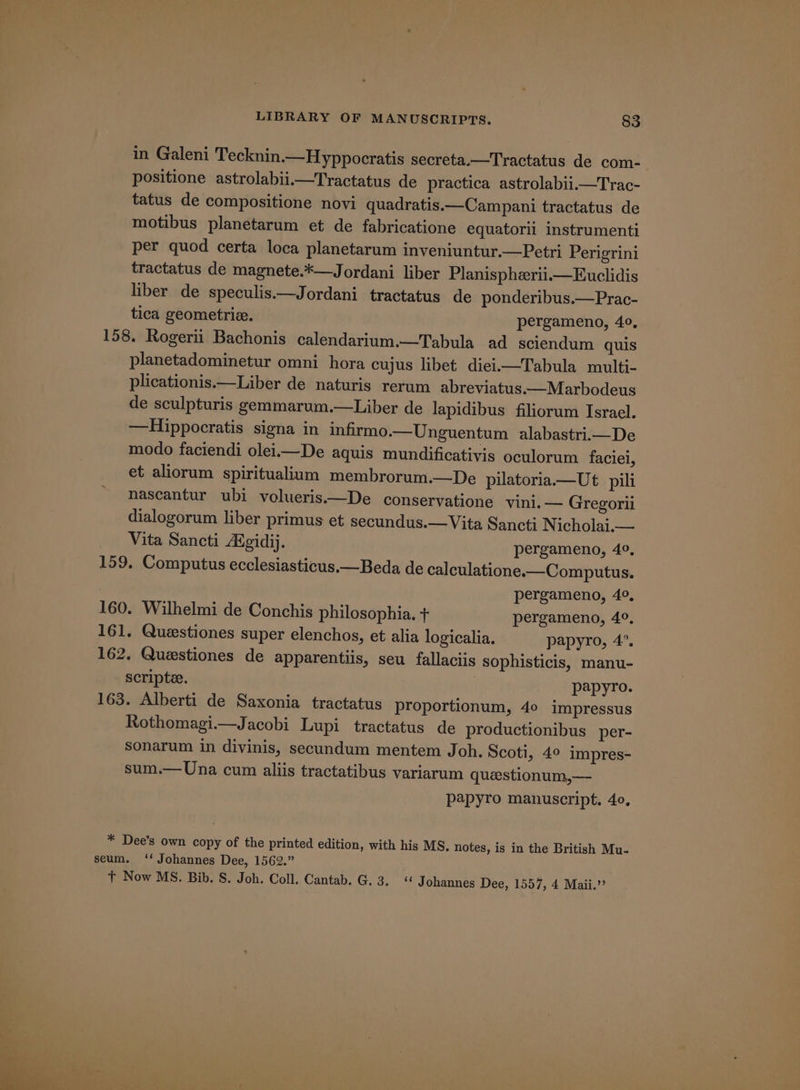 in Galeni Tecknin.—Hyppocratis secreta.—Tractatus de com- positione astrolabii.—Tractatus de practica astrolabii.—Trac- tatus de compositione novi quadratis.—Campani tractatus de motibus planetarum et de fabricatione equatorii instrumenti per quod certa loca planetarum inveniuntur.—Petri Perigrini tractatus de magnete.*—Jordani liber Planispherii.—Euclidis liber de speculis.—Jordani tractatus de ponderibus.—Prac- tica geometrie. pergameno, 40, 158. Rogerii Bachonis calendarium.—Tabula ad sciendum quis planetadominetur omni hora cujus libet diei—Tabula multi- plicationis.—Liber de naturis rerum abreviatus.—Marbodeus de sculpturis gemmarum.—Liber de lapidibus filiorum Israel. —Hippocratis signa in infirmo.—Unguentum alabastri.—De modo faciendi oleii—De aquis mundificativis oculorum faciei, et aliorum spiritualium membrorum.—De pilatoria.—Ut pili nascantur ubi volueris.—De conservatione vini.— Gregorii dialogorum liber primus et secundus.—Vita Sancti N icholai.— Vita Sancti Aigidij. pergameno, 4°, 159. Computus ecclesiasticus.—Beda de calculatione.—Computus. pergameno, 4°, 160. Wilhelmi de Conchis philosophia. + pergameno, 4°. 161. Questiones super elenchos, et alia logicalia. papyro, 4’. 162, Questiones de apparentiis, seu fallaciis sophisticis, manu- scripte. ; : papyro. 163. Alberti de Saxonia tractatus proportionum, 40 impressus Rothomagi.—Jacobi Lupi tractatus de productionibus per- sonarum in divinis, secundum mentem Joh. Scoti, 4° impres- sum.— Una cum aliis tractatibus variarum queestionum,—- papyro manuscript. 40, * Dee’s own copy of the printed edition, with his MS. notes, is in the British Mu- seum. ‘‘ Johannes Dee, 1562.” t+ Now MS. Bib. S. Joh. Coll. Cantab. G. 3. « Johannes Dee, 1557, 4 Maii.’’