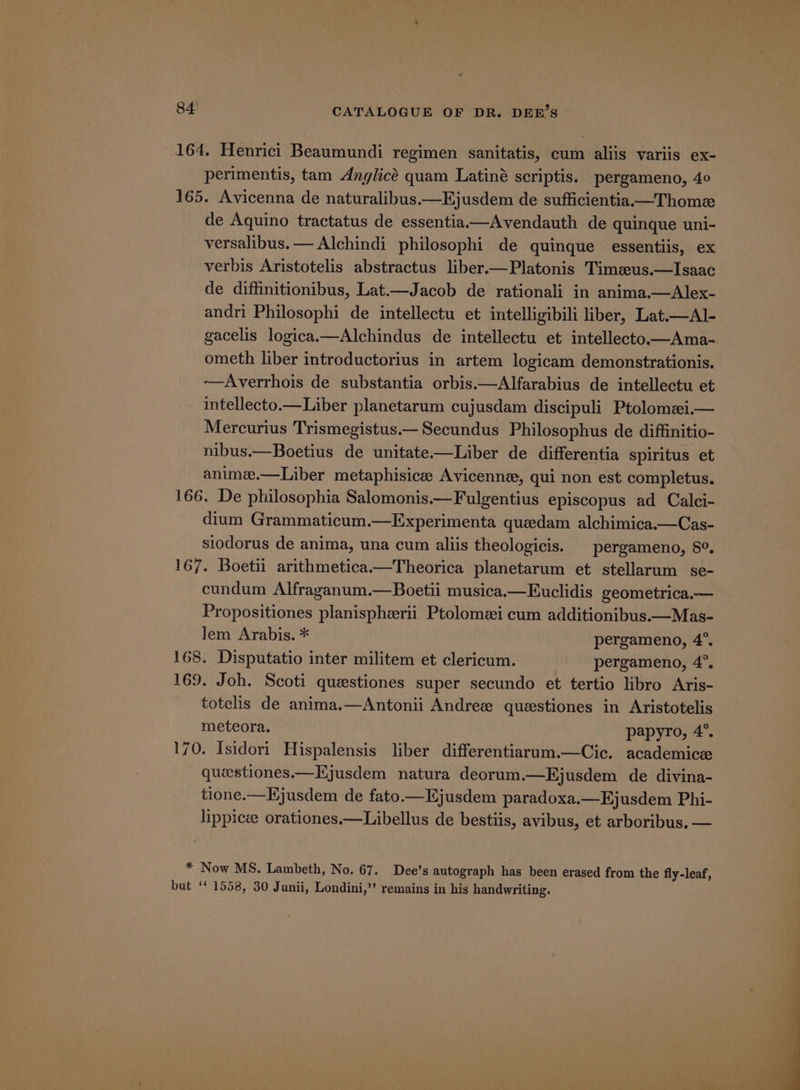 164. Henrici Beaumundi regimen sanitatis, cum aliis variis ex- perimentis, tam Anglice quam Latiné scriptis. pergameno, 40 165. Avicenna de naturalibus.—Ejusdem de sufficientia—Thome de Aquino tractatus de essentia—Avendauth de quinque uni- versalibus. — Alchindi philosophi de quinque essentiis, ex verbis Aristotelis abstractus liber.—Platonis Timeus.—Isaac de diffinitionibus, Lat.—Jacob de rationali in anima.—Alex- andri Philosophi de intellectu et intelligibili liber, Lat.—Al- gacelis logica.—Alchindus de intellectu et intellecto.—Ama- ometh liber introductorius in artem logicam demonstrationis. -—Averrhois de substantia orbis.—Alfarabius de intellectu et intellecto.—Liber planetarum cujusdam discipuli Ptolomei.— Mercurius Trismegistus.—Secundus Philosophus de diffinitio- nibus.—Boetius de unitate——Liber de differentia spiritus et anime.—Liber metaphisicee Avicenne, qui non est completus. 166. De philosophia Salomonis.—Fulgentius episcopus ad Calci- dium Grammaticum.—Experimenta quedam alchimica.—Cas- siodorus de anima, una cum aliis theologicis. | pergameno, 8°. 167. Boetii arithmetica.—Theorica planetarum et stellarum se- cundum Alfraganum.—Boetii musica.—Euclidis geometrica.— Propositiones planispherii Ptolomei cum additionibus.—Mas- lem Arabis. * pergameno, 4°. 168. Disputatio inter militem et clericum. pergameno, 4°. 169. Joh. Scoti questiones super secundo et tertio libro Aris- totelis de anima.—Antonii Andree questiones in fee meteora. papyro, 4°. 170. Isidori Hispalensis liber differentiarum.—Cic. academice queestiones.—Ejusdem natura deorum.—Ejusdem de divina- tione.—Kjusdem de fato.—Ejusdem paradoxa.—Ejusdem Phi- lippicee orationes.—Libellus de bestiis, avibus, et arboribus. — * Now MS. Lambeth, No. 67. Dee’s autograph has been erased from the fly-leaf, but ‘1558, 30 Junii, Londini,’”’ remains in his handwriting.