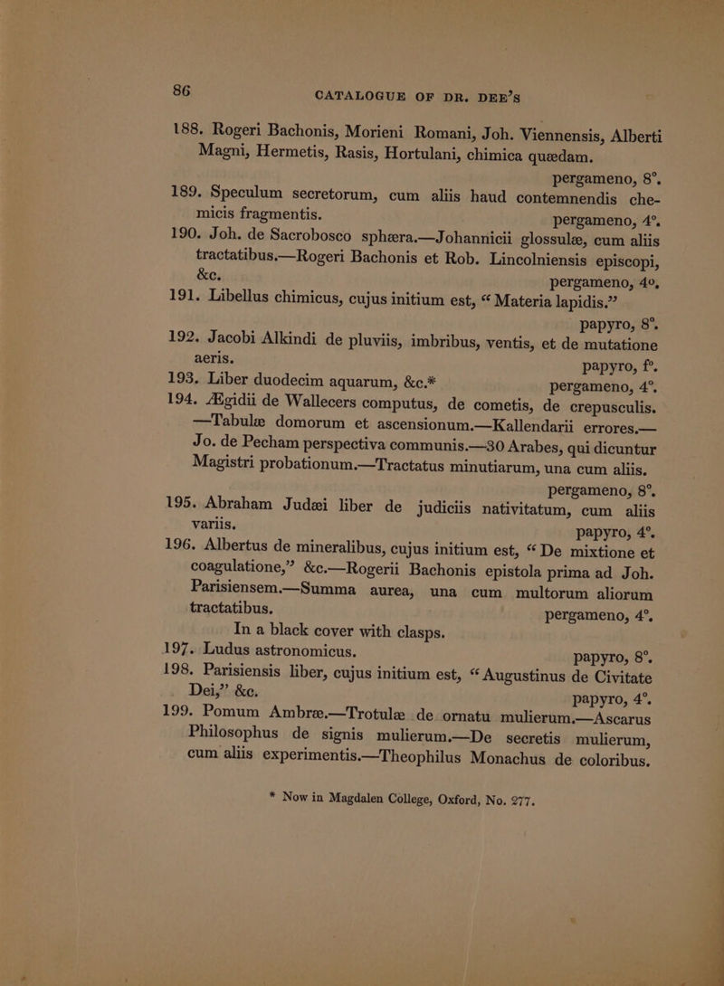 188. Rogeri Bachonis, Morieni Romani, Joh. Viennensis, Alberti Magni, Hermetis, Rasis, Hortulani, chimica queedam. pergameno, 8°, 189. Speculum secretorum, cum aliis haud contemnendis che- micis fragmentis. pergameno, 4°. 190. Joh. de Sacrobosco sphera.—Johannicii glossulz, cum aliis tractatibus.—Rogeri Bachonis et Rob. Lincolniensis episcopi, &amp;e. pergameno, 40, 191. Libellus chimicus, cujus initium est, “ Materia lapidis.” papyro, 8°. 192, Jacobi Alkindi de pluviis, imbribus, ventis, et de mutatione aeris. papyro, f°. 193. Liber duodecim aquarum, &amp;c.* pergameno, 4°. 194, AXgidii de Wallecers computus, de cometis, de crepusculis. —Tabule domorum et ascensionum.—Kallendarii errores.— Jo. de Pecham perspectiva communis.—30 Arabes, qui dicuntur Magistri probationum.—Tractatus minutiarum, una cum aliis. pergameno, 8°, 195. Abraham Judai liber de judiciis nativitatum, cum _ aliis variis. papyro, 4°. 196. Albertus de mineralibus, cujus initium est, “ De mixtione et coagulatione,” &amp;c.—Rogerii Bachonis epistola prima ad Joh. Parisiensem.—Summa aurea, una cum multorum aliorum tractatibus. pergameno, 4°. In a black cover with clasps. 197. Ludus astronomicus. papyro, 8°. 198. Parisiensis liber, cujus initium est, “ Augustinus de Civitate Dei,” &amp;c. papyro, 4°. 199. Pomum Ambre.—Trotule de. ornatu mulierum.—Ascarus Philosophus de signis mulierum.—De secretis mulierum, cum aliis experimentis.—Theophilus Monachus de coloribus, * Now in Magdalen College, Oxford, No. 277.