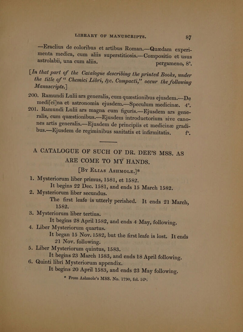 —Eraclius de coloribus et artibus Roman.—Quedam experi- menta medica, cum aliis superstitiosis.—Compositio et usus astrolabii, una cum aliis. pergameno, 8°. In that part of the Catalogue describing the printed Books, under ~p 9 p the title of “ Chemici Libri, &amp;c. Compacti,” occur the Sollowing Manuscripts.) 200. Ramundi Lulii ars generalis, cum queestionibus ejusdem.—De medi[ci]na et astronomia ejusdem.—Speculum medicine. 4°. 201. Ramundi Lulii ars magna cum figuris.—Ejusdem ars gene- ralis, cum queestionibus.—Ejusdem introductorium sive cano- nes artis generalis.—Ejusdem de principiis et medicine gradi- bus.—Ejusdem de regiminibus sanitatis et infirmitatis. ug A CATALOGUE OF SUCH OF DR. DEE’S MSS. AS ARE COME TO MY HANDS. [By Exias Asumoue,]* 1. Mysteriorum liber primus, 1581, et 1582. It begins 22 Dec. 1581, and ends 15 March 1589. 2. Mysteriorum liber secundus. The first leafe is utterly perished. It ends 21 March, 1582. 3. Mysteriorum liber tertius. It begins 28 April 1582, and ends 4 May, following. 4. Liber Mysteriorum quartus. It began 15 Nov. 1582, but the first leafe is lost. It ends 21 Nov. following. 5. Liber Mysteriorum quintus, 1583. It begins 23 March 1583, and ends 18 April following. 6. Quinti libri Mysteriorum appendix. It begins 20 April 1583, and ends 23 May following. * From Ashmole’s MSS, No. 1790, fol. 522;