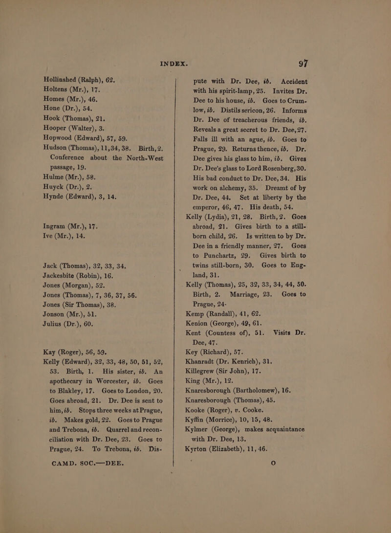 Holtens (Mr.), 17. Homes (Mr.), 46. Hone (Dr.), 54. Hook (Thomas), 21. Hooper (Walter), 3. Hopwood (Edward), 57, 59. Hudson (Thomas), 11,34,38. Birth, 2. Conference about the North-West passage, 19. Hulme (Mr.), 58. Huyck (Dr.), 2. Hynde (Edward), 3, 14. Ingram (Mr.), 17. Ive (Mr.), 14. Jack (Thomas), 32, 33, 34. Jackesbite (Robin), 16. Jones (Morgan), 52. Jones (Thomas), 7, 36, 37, 56. Jones (Sir Thomas), 38. Jonson (Mr.), 51. Julius (Dr.), 60. Kay (Roger), 56, 59. Kelly (Edward), 32, 33, 48, 50, 51, 52, 53. Birth, 1. His sister, 1d. An apothecary in Worcester, ib. Goes to Blakley, 17. Goes to London, 20. Goes abroad, 21. Dr. Dee is sent to him,id. Stops three weeks at Prague, ib. Makes gold, 22. Goes to Prague and Trebona, 74. Quarrel and recon- ciliation with Dr. Dee, 23. Goes to Prague, 24. To Trebona, ié. Dis- CAMD. SOC.—DEE. with his spirit-lamp,25. Invites Dr. Dee to his house, i. Goes to Crum- low,id. Distilssericon,26. Informs Dr. Dee of treacherous friends, id. Reveals a great secret to Dr. Dee, 27. Falls ill with an ague, id. Goes to Prague, 29. Returnsthence,id. Dr. Dee gives his glass to him, ib. Gives Dr. Dee’s glass to Lord Rosenberg, 30. His bad conduct to Dr. Dee, 34. His work on alchemy, 35. Dreamt of by Dr. Dee, 44. Set at liberty by the emperor, 46, 47. His death, 54. Kelly (Lydia), 21, 28. Birth,2. Goes abroad, 21. Gives birth to a still- born child, 26. Is written to by Dr. Dee in a friendly manner, 27. Goes to Punchartz, 29. Gives birth to twins still-born, 30. Goes to Eng- land, 31. Kelly (Thomas), 25, 32, 33, 34, 44, 50. Birth, 2. Marriage, 23. Goes to Prague, 24- Kemp (Randall), 41, 62. Kenion (George), 49, 61. Kent (Countess of), 51. Visits Dr. Dee, 47. Key (Richard), 57. Khanradt (Dr. Kenrich), 31. Killegrew (Sir John), 17. King (Mr.), 12. Knaresborough (Bartholomew), 16. Knaresborough (Thomas), 45. Kooke (Roger), v. Cooke. Kyffin (Morrice), 10, 15, 48. Kylmer (George), makes acquaintance with Dr. Dee, 13. : Kyrton (Elizabeth), 11, 46. oO