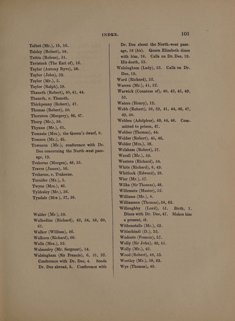 Talsley (Robert), 58. Tattin (Rolous), 31. Tavistock (The Earl of), 16. Taylor (Antony Ryve), 50. Taylor (John), 59. Taylor (Mr.), 5. Taylor (Ralph), 59. Thaneth (Robert), 40, 41, 44. Theneth, v. Thaneth. Thickpenny (Robert), 47. Thomas (Robert), 50. Thornton (Margery), 46, 47. Thurp (Mr.), 58. Thynne (Mr.), 61. Tomasin (Mrs.), the Queen’s dwarf, 8. Tomson (Mr.), 45. Townson (Mr.), conference with Dr. Dee concerning the North-west pass- age, 19. Traherne (Morgan), 48, 53. Traves (James), 56. Treherne, v. Traherne. Turnifer (Mr.), 5. Twyne (Mrs.), 46. Tyldesley (Mr.), 56. Tyndale (Mrs.), 37, 38. Walder (Mr.), 59. Walkedine (Richard), 42, 54, 58, 60, 61. Walker (William), 46. Walkson (Richard), 60. Walls (Mrs.), 52. Walmesley (Mr. Sergeant), 14. Walsingham (Sir Francis), 6, 31, 32. Conference with Dr. Dee, 4. Sends Dr. Dee abroad, 5. Conference with Dr. Dee about the North-west pass- age, 18 (dis). Queen Elizabeth dines with him, 18. Calls on Dr. Dee, 19. His death, 33. Walsingham (Lady), 33. Calls on Dr. Dee, 19. Ward (Richard), 52. Warren (Mr.), 41, 52. Warwick (Countess of), 40, 42, 43, 49, 53. Waters (Henry), 12. Webb (Robert), 38, 39, 41, 44, 46, 47, 49, 50. Webbes (Adolphus), 40, 44, 48. Com- mitted to prison, 47. Webber (Thomas), 44. Welder (Robert), 45, 46. Welder (Mrs.), 38. Welsham (Robert), 57. Werall (Mr.), 59. Western (Richard), 54. White (Richard), 8, 49. Whitlock (Edward), 28. Wier (Mr.), 57. Wilks (Sir Thomas), 48. Willemots (Master), 52. Williams (Mr.), 8. Williamson (Thomas), 58, 62. Willoughby (Lord), 51. Birth, 1. Dines with Dr. Dee, 47. Makes him a present, 7b. Withenstalls (Mr.), 62. Witischindi (D.), 32. Wodcote (Francis), 57. Wolly (Sir John), 49, 51. Wolly (Mr.), 42. Wood (Robert), 48, 53. Wortley (Mr.), 58, 63. Wye (Thomas), 49.