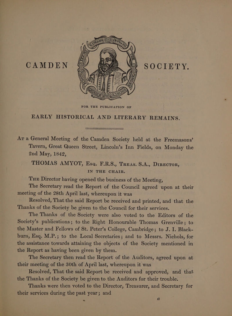 RN ( Oy &lt; y Ye S « wy ON \ INS ( | Mi} \) \ bs ) \ \ Hh SS CAMDEN SOCIETY, EARLY HISTORICAL AND LITERARY REMAINS. Av a General Meeting of the Camden Society held at the Freemasons’ Tavern, Great Queen Street, Lincoln’s Inn Fields, on Monday the 2nd May, 1842, THOMAS AMYOT, Esa. F.R.S., Treas. S.A., DIRECTOR, IN THE CHAIR. Tue Director having opened the business of the Meeting, The Secretary read the Report of the Council agreed upon at their meeting of the 28th April last, whereupon it was 7 Resolved, That the said Report be received and printed, and that the Thanks of the Society be given to the Council for their services. The Thanks of the Society were also voted to the Editors of the Society’s publications; to the Right Honourable Thomas Grenville; to the Master and Fellows of St. Peter’s College, Cambridge; to J. I. Black- burn, Esq. M.P.; to the Local Secretaries; and to Messrs. Nichols, for the assistance towards attaining the objects of the Society mentioned in the Report as having been given by them. The Secretary then read the Report of the Auditors, agreed upon at their meeting of the 30th of April last, whereupon it was Resolved, That the said Report be received and approved, and that the Thanks of the Society be given to the Auditors for their trouble. Thanks were then voted to the Director, Treasurer, and Secretary for their services during the past year; and a Oy