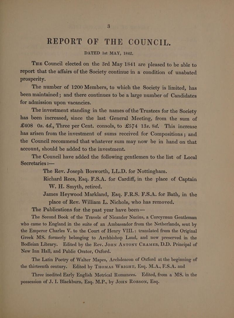 REPORT OF THE COUNCIL. DATED lst MAY, 1842. Tue Council elected on the 3rd May 1841 are pleased to be able to report that the affairs of the Society continue in a condition of unabated prosperity. The number of 1200 Members, to which the Society is limited, has been maintained; and there continues to be a large number of Candidates for admission upon vacancies. The investment standing in the names of the Trustees for the Society has been increased, since the last General Meeting, from the sum of £408 Os. 4d., Three per Cent. consols, to £574 13s. 8d. This increase has arisen from the investment of sums received for Compositions ; and the Council recommend that whatever sum may now be in hand on that account, should be added to the investment. The Council have added the following gentlemen to the list of Local Secretaries :— The Rev. Joseph Bosworth, LL.D. for Nottingham. Richard Rees, Esq. F.S.A. for Cardiff, in the place of Captain W. H. Smyth, retired. James Heywood Markland, Esq. F.R.S. F.S.A. for Bath, in the place of Rev. William L. Nichols, who has removed. The Publications for the past year have been— The Second Book of the Travels of Nicander Nucius, a Corcyreean: Gentleman who came to England in the suite of an Ambassador from the Netherlands, sent by the Emperor Charles V. to the Court of Henry VIII.: translated from the Original Greek MS. formerly belonging to Archbishop Laud, and now preserved in the Bodleian Library. Edited by the Rev. Joun Antony Cramer, D.D. Principal of New Inn Hall, and Public Orator, Oxford. The Latin Poetry of Walter Mapes, Archdeacon of Oxford at the beginning of the thirteenth century. Edited by Toomas Wricut, Esq. M.A., F.S.A. and Three inedited Early English Metrical Romances. Edited, from a MS. in the possession of J. I. Blackburn, Esq. M.P., by Joun Rosson, Esq.