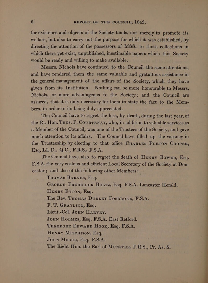 the existence and objects of the Society tends, not merely to promote its welfare, but also to carry out the purpose for which it was established, by directing the attention of the possessors of MSS. to those collections in which there yet exist, unpublished, inestimable papers which this Society would be ready and willing to make available. Messrs. Nichols have continued to the Council the same attentions, and have rendered them the same valuable and gratuitous assistance in the general management of the affairs of the Society, which they have given from its Institution. Nothing can be more honourable to Messrs. Nichols, or more advantageous to the Society; and the Council are assured, that it is only necessary for them to state the fact to the Mem- bers, in order to its being duly appreciated. The Council have to regret the loss, by death, during the last year, of the Rt. Hon. Toos. P. CourrEenay, who, in addition to valuable services as a Member of the Council, was one of the Trustees of the Society, and gave much attention to its affairs. The Council have filled up the vacancy in the Trusteeship by electing to that office CHarLEs Purton Cooper, Esq. LL.D., Q.C., F.R.S., F.S.A. The Council have also to regret the death of Henry Bower, Esq. F.S.A. the very zealous and efficient Local Secretary of the Society at Don- caster ; and also of the following other Members: Tuomas Barnes, Esq. Grorce FrepEericK Betz, Esq. F.S.A. Lancaster Herald. Henry Eyton, Esq. The Rev. Toomas DupLey Fossprokxg, F.S.A. F. T. Grayuine, Esq. Lieut.-Col. Joan Harvey. Joun Houmes, Esq. F.S.A. East Retford. THEropore Enywarp Hook, Esq. F.S.A. Henry Mitcuison, Esq. Joun Moores, Esq. F.S.A. The Right Hon. the Earl of Munstmr, F.R.S., Pr. As. S.