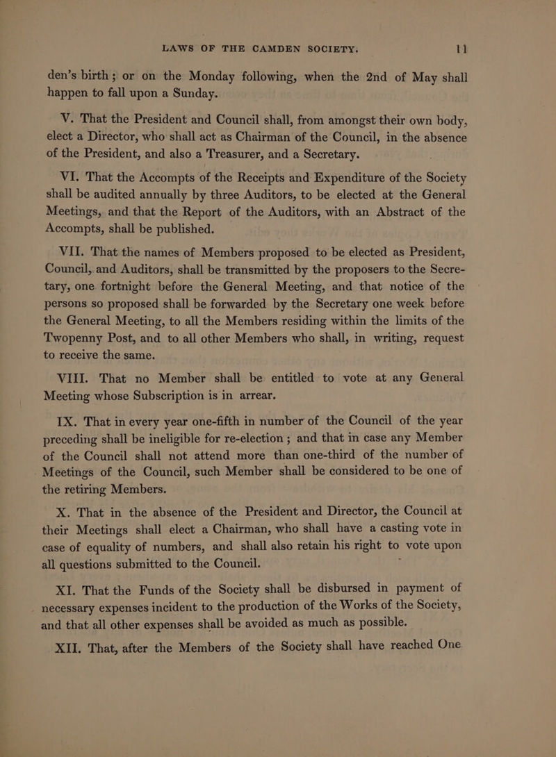 den’s birth ; or on the Monday following, when the 2nd of May shall happen to fall upon a Sunday. V. That the President and Council shall, from amongst their own body, elect a Director, who shall act as Chairman of the Council, in the absence of the President, and also a Treasurer, and a Secretary. VI. That the Accompts of the Receipts and Expenditure of the Society shall be audited annually by three Auditors, to be elected at the General Meetings, and that the Report of the Auditors, with an Abstract of the Accompts, shall be published. VII. That the names of Members proposed to be elected as President, Council, and Auditors, shall be transmitted by the proposers to the Secre- tary, one. fortnight before the General Meeting, and that notice of the persons so proposed shall be forwarded by the Secretary one week before the General Meeting, to all the Members residing within the limits of the Twopenny Post, and to all other Members who shall, in writing, request to receive the same. VIII. That no Member shall be entitled to vote at any General Meeting whose Subscription is in arrear. IX. That in every year one-fifth in number of the Council of the year preceding shall be ineligible for re-election ; and that in case any Member of the Council shall not attend more than one-third of the number of - Meetings of the Council, such Member shall be considered to be one of the retiring Members. X. That in the absence of the President and Director, the Council at their Meetings shall elect a Chairman, who shall have a casting vote in case of equality of numbers, and shall also retain his right to vote upon all questions submitted to the Council. XI. That the Funds of the Society shall be disbursed in payment of _ necessary expenses incident to the production of the Works of the Society, and that all other expenses shall be avoided as much as possible.