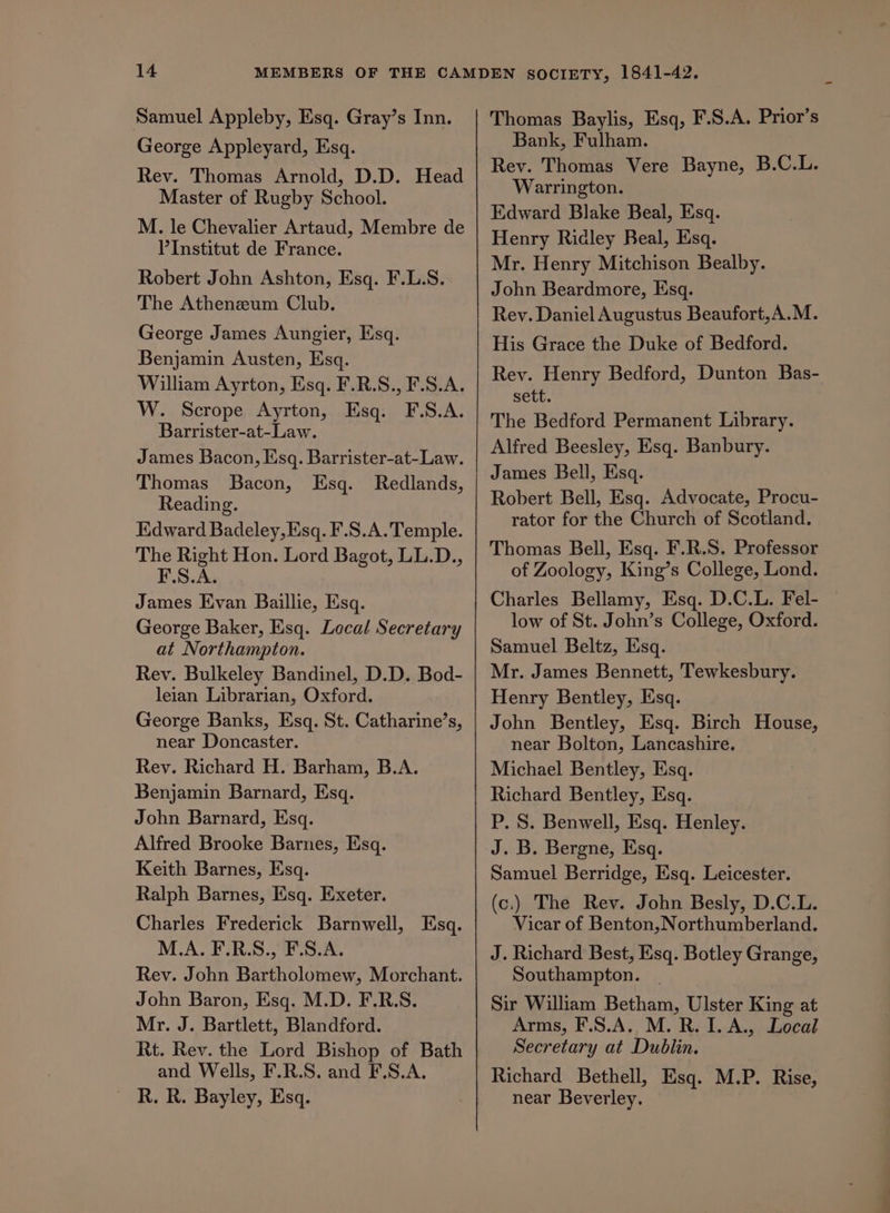 Samuel Appleby, Esq. Gray’s Inn. George Appleyard, Esq. Rev. Thomas Arnold, D.D. Head Master of Rugby School. M. le Chevalier Artaud, Membre de VInstitut de France. Robert John Ashton, Esq. F.L.S. The Atheneum Club. George James Aungier, Esq. Benjamin Austen, Esq. William Ayrton, Esq. F.R.S., F.S.A. W. Scrope Ayrton, Esq. F.S.A. Barrister-at-Law. James Bacon, Esq. Barrister-at-Law. Thomas Bacon, Esq. Redlands, Reading. Edward Badeley,Esq. F.S.A. Temple. The Right Hon. Lord Bagot, LL.D., F.S.A. James Evan Baillie, Esq. George Baker, Esq. Local Secretary at Northampton. Rev. Bulkeley Bandinel, D.D. Bod- leian Librarian, Oxford. George Banks, Esq. St. Catharine’s, near Doncaster. Rev. Richard H. Barham, B.A. Benjamin Barnard, Esq. John Barnard, Esq. Alfred Brooke Barnes, Esq. Keith Barnes, Esq. Ralph Barnes, Esq. Exeter. Charles Frederick Barnwell, Esq. M.A. F.R.S., F.S.A. Rev. John Bartholomew, Morchant. John Baron, Esq. M.D. F.R.S. Mr. J. Bartlett, Blandford. Rt. Rev. the Lord Bishop of Bath and Wells, F.R.S. and F.S.A. R. R. Bayley, Esq. Thomas Baylis, Esq, F.S.A. Prior’s Bank, Fulham. Rev. Thomas Vere Bayne, B.C.L. Warrington. Edward Blake Beal, Esq. Henry Ridley Beal, Esq. Mr. Henry Mitchison Bealby. John Beardmore, Esq. Rey. Daniel Augustus Beaufort,A.M. His Grace the Duke of Bedford. Rev. Henry Bedford, Dunton Bas- sett. The Bedford Permanent Library. Alfred Beesley, Esq. Banbury. James Bell, Esq. Robert Bell, Esq. Advocate, Procu- rator for the Church of Scotland. Thomas Bell, Esq. F.R.S. Professor of Zoology, King’s College, Lond. Charles Bellamy, Esq. D.C.L. Fel- low of St. John’s College, Oxford. Samuel Beltz, Esq. Mr. James Bennett, Tewkesbury. Henry Bentley, Esq. John Bentley, Esq. Birch House, near Bolton, Lancashire. Michael Bentley, Esq. Richard Bentley, Esq. P. S. Benwell, Esq. Henley. J. B. Bergne, Esq. Samuel Berridge, Esq. Leicester. (c.) The Rev. John Besly, D.C.L. Vicar of Benton, Northumberland. J. Richard Best, Esq. Botley Grange, Southampton. Sir Wiliam Betham, Ulster King at Arms, F.S.A. M. R. I. A., Local Secretary at Dublin. Richard Bethell, Esq. M.P. Rise, near Beverley. ee