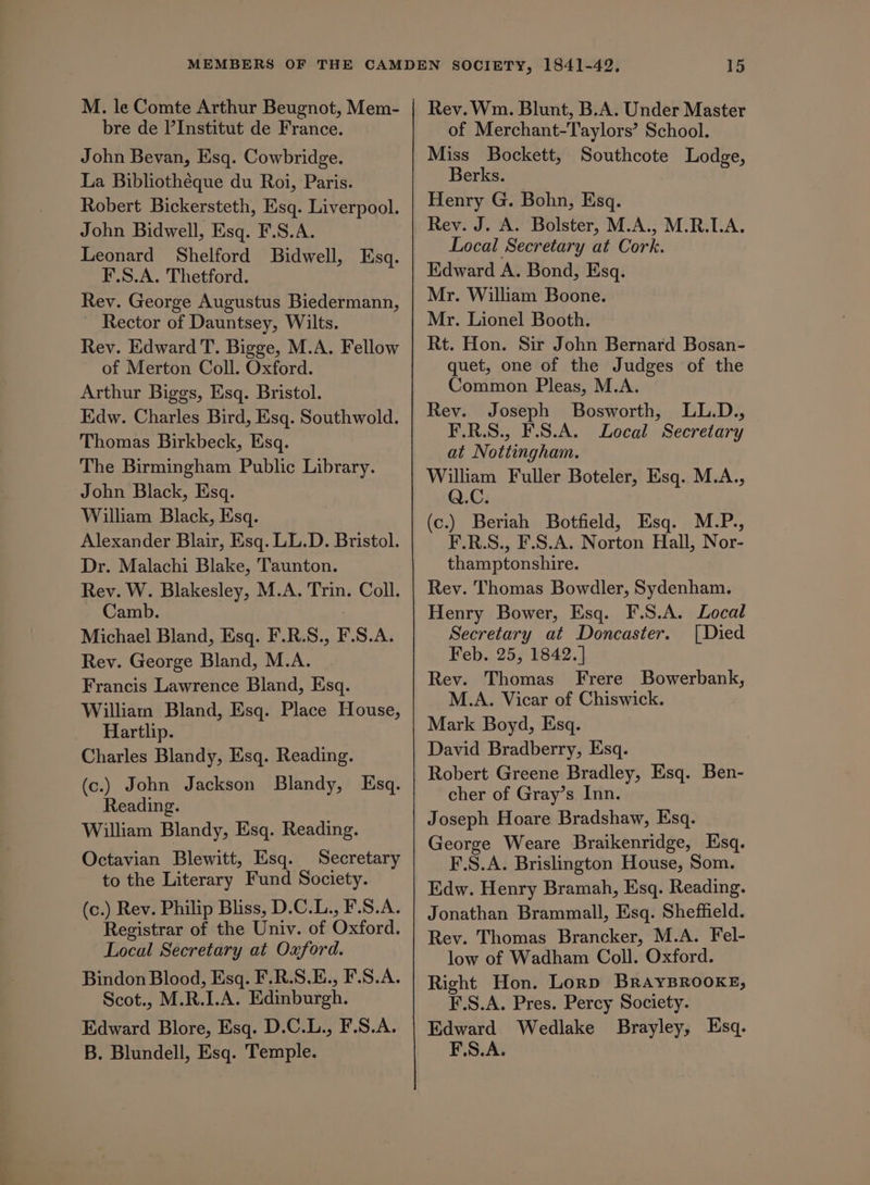 M. le Comte Arthur Beugnot, Mem- bre de P’Institut de France. John Bevan, Esq. Cowbridge. La Bibliothéque du Roi, Paris. Robert Bickersteth, Esq. Liverpool. John Bidwell, Esq. F.S.A. Leonard Shelford Bidwell, Esq. F.S.A. Thetford. Rev. George Augustus Biedermann, Rector of Dauntsey, Wilts. Rev. Edward T. Bigge, M.A. Fellow of Merton Coll. Oxford. Arthur Biggs, Esq. Bristol. Edw. Charles Bird, Esq. Southwold. Thomas Birkbeck, Esq. The Birmingham Public Library. John Black, Esq. William Black, Esq. Alexander Blair, Esq. LL.D. Bristol. Dr. Malachi Blake, Taunton. Rev. W. Blakesley, M.A. Trin. Coll. Camb. ; Michael Bland, Esq. F.R.S., F.S.A. Rev. George Bland, M.A. Francis Lawrence Bland, Esq. William Bland, Esq. Place House, Hartlip. Charles Blandy, Esq. Reading. (c.) John Jackson Blandy, Esq. Reading. William Blandy, Esq. Reading. Octavian Blewitt, Esq. Secretary to the Literary Fund Society. (c.) Rev. Philip Bliss, D.C.L., F.S.A. Registrar of the Univ. of Oxford. Local Secretary at Oxford. Bindon Blood, Esq. F.R.S.E., F.S.A. Scot., M.R.I.A. Edinburgh. Edward Blore, Esq. D.C.L., F.S.A. B. Blundell, Esq. Temple. Rev. Wm. Blunt, B.A. Under Master of Merchant-Taylors’ School. Miss Bockett, Southcote Lodge, Berks. Henry G. Bohn, Esq. Rey. J. A. Bolster, M.A., M.R.LA., Local Secretary at Cork. Edward A. Bond, Esq. Mr. William Boone. Mr. Lionel Booth. Rt. Hon. Sir John Bernard Bosan- quet, one of the Judges of the Common Pleas, M.A. Rey. Joseph Bosworth, LL.D., F.R.S., F.S.A. Local Secretary at Nottingham. William Fuller Boteler, Esq. M.A., Q.C. (c.) Beriah Botfield, Esq. M.P., F.R.S., F.S.A. Norton Hall, Nor- thamptonshire. Rey. Thomas Bowdler, Sydenham. Henry Bower, Esq. F.S.A. Local Secretary at Doncaster. [Died Feb. 25, 1842.] Rev. Thomas Frere Bowerbank, M.A. Vicar of Chiswick. Mark Boyd, Esq. David Bradberry, Esq. Robert Greene Bradley, Esq. Ben- cher of Gray’s Inn. Joseph Hoare Bradshaw, Esq. George Weare Braikenridge, Esq. F.S.A. Brislington House, Som. Edw. Henry Bramah, Esq. Reading. Jonathan Brammall, Esq. Sheffield. Rey. Thomas Brancker, M.A. Fel- low of Wadham Coll. Oxford. Right Hon. Lorp BRAYBROOKE, F.S.A. Pres. Percy Society. Edward Wedlake Brayley, Esq. F.S.A.