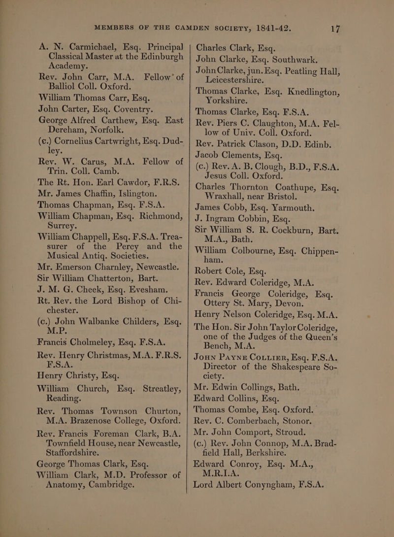 A. N. Carmichael, Esq. Principal Classical Master at the Edinburgh Academy. Rev. John Carr, M.A. Fellow’ of Balliol Coll. Oxford. William Thomas Carr, Esq. John Carter, Esq. Coventry. George Alfred Carthew, Esq. East Dereham, Norfolk. te.) Cornelius Cartwright, Esq. Dud- ey. Rev. W. Carus, M.A. Fellow of Trin. Coll. Camb. The Rt. Hon. Earl Cawdor, F.R.S. Mr. James Chaffin, Islington. Thomas Chapman, Esq. F.S.A. William Chapman, Esq. Richmond, Surrey. William Chappell, Esq. F.S.A. Trea- surer of the Percy and the Musical Antigq. Societies. Mr. Emerson Charnley, Newcastle. Sir William Chatterton, Bart. J. M. G. Cheek, Esq. Evesham. Rt. Rev. the Lord Bishop of Chi- chester. (c.) John Walbanke Childers, Esq. eed Francis Cholmeley, Esq. F.S.A. Rev. Henry Christmas, M.A. F.R.S. F.S.A. | Henry Christy, Esq. William Church, Esq. Streatley, Reading. Rev. Thomas Townson Churton, M.A. Brazenose College, Oxford. Rev. Francis Foreman Clark, B.A. Townfield House, near Newcastle, Staffordshire. — George Thomas Clark, Esq. William Clark, M.D. Professor of Anatomy, Cambridge. Charles Clark, Esq. John Clarke, Esq. Southwark. John Clarke, jun. Esq. Peatling Hall, Leicestershire. Thomas Clarke, Esq. Knedlington, Yorkshire. Thomas Clarke, Esq. F.S.A. Rev. Piers C. Claughton, M.A. Fel- low of Univ. Coll. Oxford. Rev. Patrick Clason, D.D. Edinb. Jacob Clements, Esq. (c.) Rev. A. B. Clough, B.D., F.S.A. Jesus Coll. Oxford. Charles Thornton Coathupe, Esq. Wraxhall, near Bristol. James Cobb, Esq. Yarmouth. J. Ingram Cobbin, Esq. Sir William S. R. Cockburn, Bart. M.A., Bath. William Colbourne, Esq. Chippen- ham. Robert Cole, Esq. Rey. Edward Coleridge, M.A. Francis George Coleridge, Esq. Ottery St. Mary, Devon. Henry Nelson Coleridge, Esq. M.A. The Hon. Sir John Taylor Coleridge, one of the Judges of the Queen’s Bench, M.A. Joun Payne Couuier, Esq. F.S.A. Director of the Shakespeare So- ciety. Mr. Edwin Collings, Bath. Edward Collins, Esq. Thomas Combe, Esq. Oxford. Rev. C. Comberbach, Stonor. Mr. John Comport, Stroud. (c.) Rev. John Connop, M.A. Brad- field Hall, Berkshire. Edward Conroy, Esq. M.A., M.R.I.A. Lord Albert Conyngham, F.S.A.