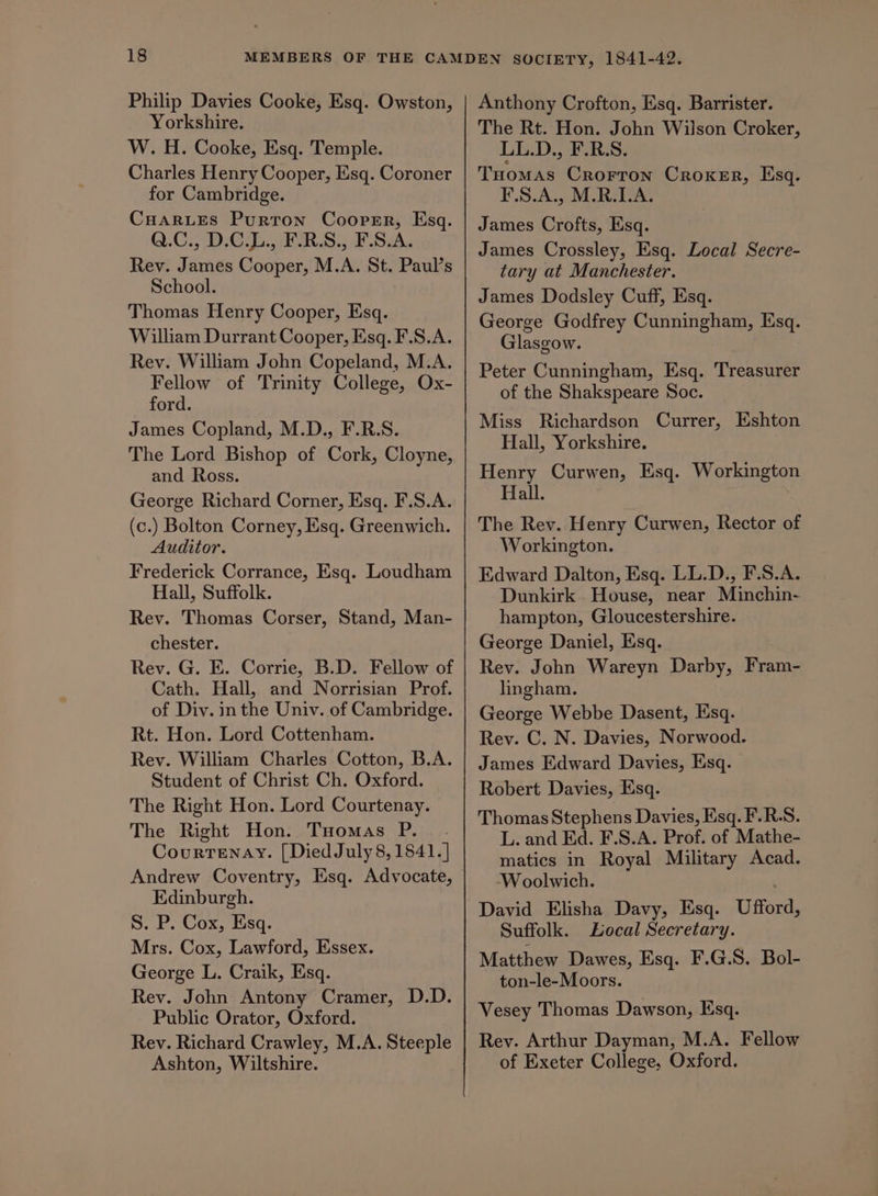 Philip Davies Cooke, Esq. Owston, Yorkshire. W. H. Cooke, Esq. Temple. Charles Henry Cooper, Esq. Coroner for Cambridge. Cuar.Les Purtron Coorsr, Esq. Q.C., D.C.L., F.R.S., F.S.A. Rev. James Cooper, M.A. St. Paul’s School. Thomas Henry Cooper, Esq. William Durrant Cooper, Esq. F.S.A. Rev. William John Copeland, M.A. Fellow of Trinity College, Ox- ford. James Copland, M.D., F.R.S. The Lord Bishop of Cork, Cloyne, and Ross. George Richard Corner, Esq. F.S.A. (c.) Bolton Corney, Esq. Greenwich. Auditor. Frederick Corrance, Esq. Loudham Hall, Suffolk. Rev. Thomas Corser, Stand, Man- chester. Rev. G. E. Corrie, B.D. Fellow of Cath. Hall, and Norrisian Prof. of Div. in the Univ. of Cambridge. Rt. Hon. Lord Cottenham. Rev. William Charles Cotton, B.A. Student of Christ Ch. Oxford. The Right Hon. Lord Courtenay. The Right Hon. Tuomas P.. Courtenay. [Died July 8, 1841.] Andrew Coventry, Esq. Advocate, Edinburgh. S. P. Cox, Esq. Mrs. Cox, Lawford, Essex. George L. Craik, Esq. Rev. John Antony Cramer, D.D. Public Orator, Oxford. Rev. Richard Crawley, M.A. Steeple Ashton, Wiltshire. Anthony Crofton, Esq. Barrister. The Rt. Hon. John Wilson Croker, LL.D., F.R.S. Tuomas Crorron Croker, Esq. F.S.A., M.R.LA. James Crofts, Esq. James Crossley, Esq. Local Secre- tary at Manchester. James Dodsley Cuff, Esq. George Godfrey Cunningham, Esq. Glasgow. Peter Cunningham, Esq. Treasurer of the Shakspeare Soc. Miss Richardson Currer, Eshton Hall, Yorkshire. Henry Curwen, Esq. Workington Hall. The Rev. Henry Curwen, Rector of Workington. Edward Dalton, Esq. LL.D., F.S.A. Dunkirk House, near Minchin- hampton, Gloucestershire. George Daniel, Esq. Rey. John Wareyn Darby, Fram- lingham. George Webbe Dasent, Esq. Rev. C. N. Davies, Norwood. James Edward Davies, Esq. Robert Davies, Esq. Thomas Stephens Davies, Esq. F.RS. L. and Ed. F.S.A. Prof. of Mathe- matics in Royal Military Acad. ‘Woolwich. David Elisha Davy, Esq. Ufford, Suffolk. Local Secretary. Matthew Dawes, Esq. F.G.S. Bol- ton-le-Moors. Vesey Thomas Dawson, Esq. Rey. Arthur Dayman, M.A. Fellow of Exeter College, Oxford.