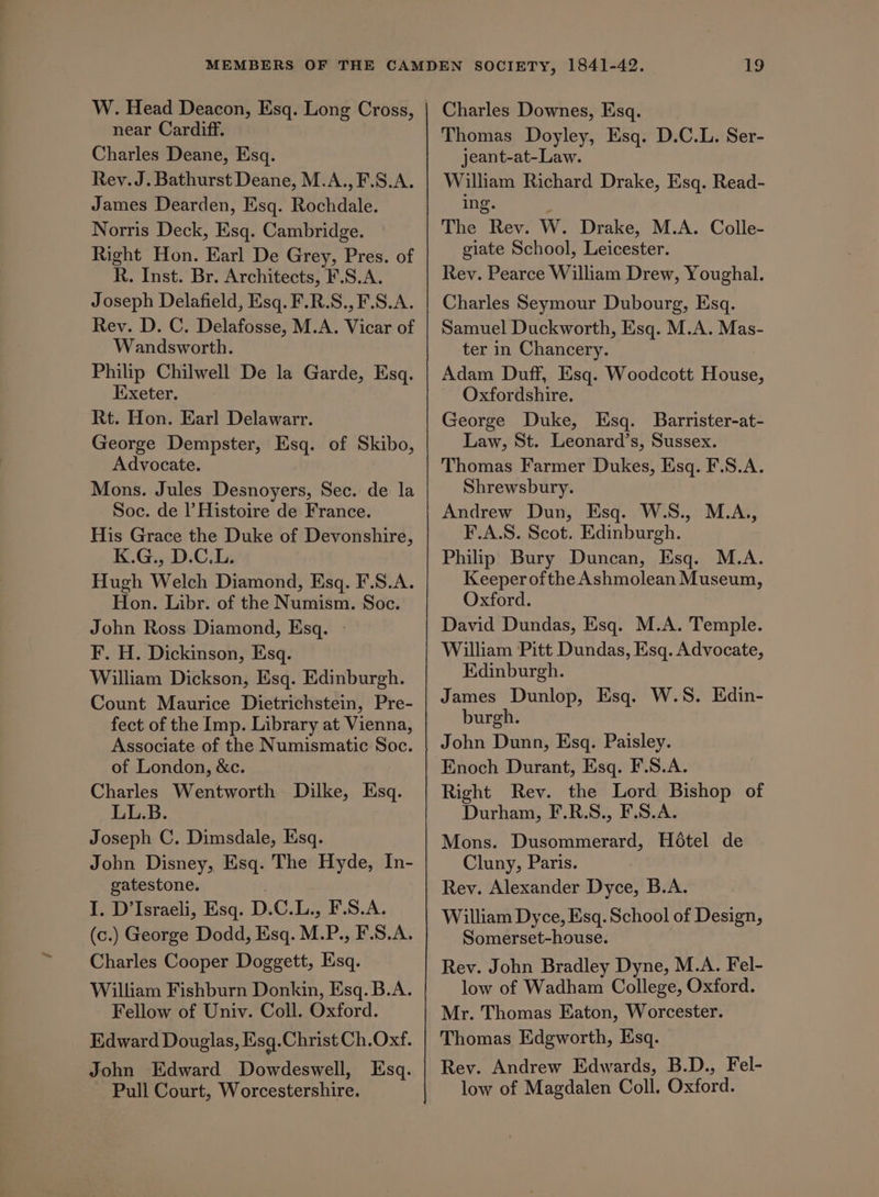 W. Head Deacon, Esq. Long Cross, near Cardiff. Charles Deane, Esq. Rev. J. Bathurst Deane, M.A.,F.S.A. James Dearden, Esq. Rochdale. Norris Deck, Esq. Cambridge. Right Hon. Earl De Grey, Pres. of R. Inst. Br. Architects, F.S.A. Joseph Delafield, Esq. F.R.S.,F.S.A. Rev. D. C. Delafosse, M.A. Vicar of Wandsworth. Philip Chilwell De la Garde, Esq. Exeter. Rt. Hon. Earl Delawarr. George Dempster, Esq. of Skibo, Advocate. Mons. Jules Desnoyers, Sec. de la Soc. de l’ Histoire de France. His Grace the Duke of Devonshire, K.G., D.C.L. Hugh Welch Diamond, Esq. F.S.A. Hon. Libr. of the Numism. Soc. John Ross Diamond, Esq. - F. H. Dickinson, Esq. William Dickson, Esq. Edinburgh. Count Maurice Dietrichstein, Pre- fect of the Imp. Library at Vienna, Associate of the Numismatic Soc. of London, &amp;c. Charles Wentworth Dilke, Esq. LL.B. Joseph C. Dimsdale, Esq. John Disney, Esq. The Hyde, In- gatestone. I, D’Israeli, Esq. D.C.L., F.S.A. (c.) George Dodd, Esq. M.P., F.S.A. Charles Cooper Doggett, Esq. William Fishburn Donkin, Esq. B.A. Fellow of Univ. Coll. Oxford. Edward Douglas, Esq.Christ Ch.Oxf. John Edward Dowdeswell, Esq. Pull Court, Worcestershire. Charles Downes, Esq. Thomas Doyley, Esq. D.C.L. Ser- jeant-at-Law. William Richard Drake, Esq. Read- ing. The Rev. W. Drake, M.A. Colle- giate School, Leicester. Rev. Pearce William Drew, Youghal. Charles Seymour Dubourg, Esq. Samuel Duckworth, Esq. M.A. Mas- ter in Chancery. Adam Duff, Esq. Woodcott House, Oxfordshire. George Duke, Esq. Barrister-at- Law, St. Leonard’s, Sussex. Thomas Farmer Dukes, Esq. F.S.A. Shrewsbury. Andrew Dun, Esq. W.S., M.A., F.A.S. Scot. Edinburgh. Philip Bury Duncan, Esq. M.A. Keeper ofthe Ashmolean Museum, Oxford. David Dundas, Esq. M.A. Temple. William Pitt Dundas, Esq. Advocate, Edinburgh. James Dunlop, Esq. W.S. Edin- burgh. John Dunn, Esq. Paisley. Right Rev. the Lord Bishop of Durham, F.R.S., F.S.A. Mons. Dusommerard, Hétel de Cluny, Paris. Rev. Alexander Dyce, B.A. William Dyce, Esq. School of Design, Somerset-house. Rev. John Bradley Dyne, M.A. Fel- low of Wadham College, Oxford. Mr. Thomas Eaton, Worcester. Thomas Edgworth, Esq. Rev. Andrew Edwards, B.D., Fel- low of Magdalen Coll. Oxford.